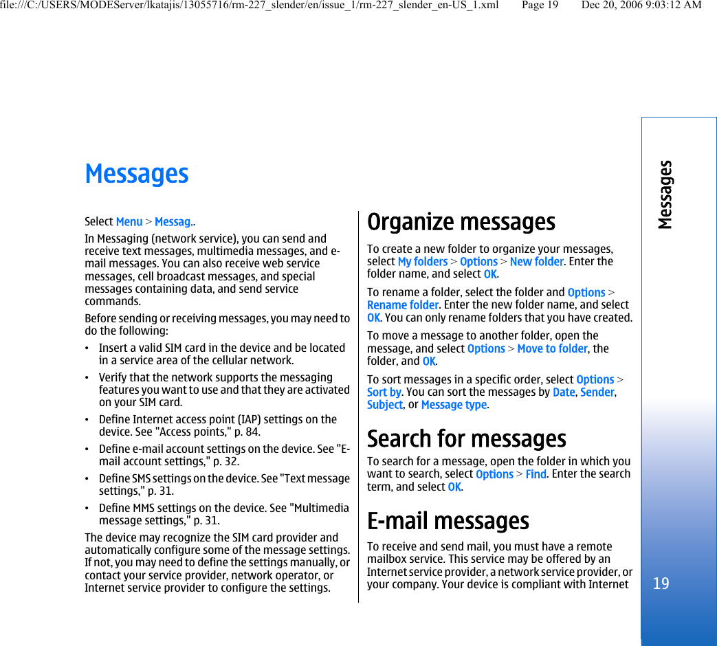 MessagesSelect Menu &gt; Messag..In Messaging (network service), you can send andreceive text messages, multimedia messages, and e-mail messages. You can also receive web servicemessages, cell broadcast messages, and specialmessages containing data, and send servicecommands.Before sending or receiving messages, you may need todo the following:•Insert a valid SIM card in the device and be locatedin a service area of the cellular network.•Verify that the network supports the messagingfeatures you want to use and that they are activatedon your SIM card.•Define Internet access point (IAP) settings on thedevice. See &quot;Access points,&quot; p. 84.•Define e-mail account settings on the device. See &quot;E-mail account settings,&quot; p. 32.•Define SMS settings on the device. See &quot;Text messagesettings,&quot; p. 31.•Define MMS settings on the device. See &quot;Multimediamessage settings,&quot; p. 31.The device may recognize the SIM card provider andautomatically configure some of the message settings.If not, you may need to define the settings manually, orcontact your service provider, network operator, orInternet service provider to configure the settings.Organize messagesTo create a new folder to organize your messages,select My folders &gt; Options &gt; New folder. Enter thefolder name, and select OK.To rename a folder, select the folder and Options &gt;Rename folder. Enter the new folder name, and selectOK. You can only rename folders that you have created.To move a message to another folder, open themessage, and select Options &gt; Move to folder, thefolder, and OK.To sort messages in a specific order, select Options &gt;Sort by. You can sort the messages by Date, Sender,Subject, or Message type.Search for messagesTo search for a message, open the folder in which youwant to search, select Options &gt; Find. Enter the searchterm, and select OK.E-mail messagesTo receive and send mail, you must have a remotemailbox service. This service may be offered by anInternet service provider, a network service provider, oryour company. Your device is compliant with Internet19Messagesfile:///C:/USERS/MODEServer/lkatajis/13055716/rm-227_slender/en/issue_1/rm-227_slender_en-US_1.xml Page 19 Dec 20, 2006 9:03:12 AM