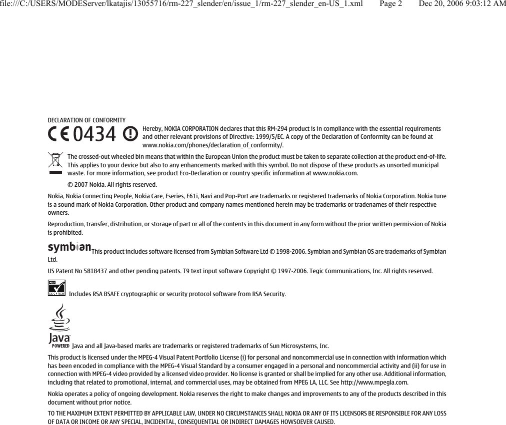 DECLARATION OF CONFORMITYHereby, NOKIA CORPORATION declares that this RM-294 product is in compliance with the essential requirementsand other relevant provisions of Directive: 1999/5/EC. A copy of the Declaration of Conformity can be found atwww.nokia.com/phones/declaration_of_conformity/.The crossed-out wheeled bin means that within the European Union the product must be taken to separate collection at the product end-of-life.This applies to your device but also to any enhancements marked with this symbol. Do not dispose of these products as unsorted municipalwaste. For more information, see product Eco-Declaration or country specific information at www.nokia.com.© 2007 Nokia. All rights reserved.Nokia, Nokia Connecting People, Nokia Care, Eseries, E61i, Navi and Pop-Port are trademarks or registered trademarks of Nokia Corporation. Nokia tuneis a sound mark of Nokia Corporation. Other product and company names mentioned herein may be trademarks or tradenames of their respectiveowners.Reproduction, transfer, distribution, or storage of part or all of the contents in this document in any form without the prior written permission of Nokiais prohibited.This product includes software licensed from Symbian Software Ltd © 1998-2006. Symbian and Symbian OS are trademarks of SymbianLtd.US Patent No 5818437 and other pending patents. T9 text input software Copyright © 1997-2006. Tegic Communications, Inc. All rights reserved. Includes RSA BSAFE cryptographic or security protocol software from RSA Security. Java and all Java-based marks are trademarks or registered trademarks of Sun Microsystems, Inc.This product is licensed under the MPEG-4 Visual Patent Portfolio License (i) for personal and noncommercial use in connection with information whichhas been encoded in compliance with the MPEG-4 Visual Standard by a consumer engaged in a personal and noncommercial activity and (ii) for use inconnection with MPEG-4 video provided by a licensed video provider. No license is granted or shall be implied for any other use. Additional information,including that related to promotional, internal, and commercial uses, may be obtained from MPEG LA, LLC. See http://www.mpegla.com.Nokia operates a policy of ongoing development. Nokia reserves the right to make changes and improvements to any of the products described in thisdocument without prior notice.TO THE MAXIMUM EXTENT PERMITTED BY APPLICABLE LAW, UNDER NO CIRCUMSTANCES SHALL NOKIA OR ANY OF ITS LICENSORS BE RESPONSIBLE FOR ANY LOSSOF DATA OR INCOME OR ANY SPECIAL, INCIDENTAL, CONSEQUENTIAL OR INDIRECT DAMAGES HOWSOEVER CAUSED.file:///C:/USERS/MODEServer/lkatajis/13055716/rm-227_slender/en/issue_1/rm-227_slender_en-US_1.xml Page 2 Dec 20, 2006 9:03:12 AM