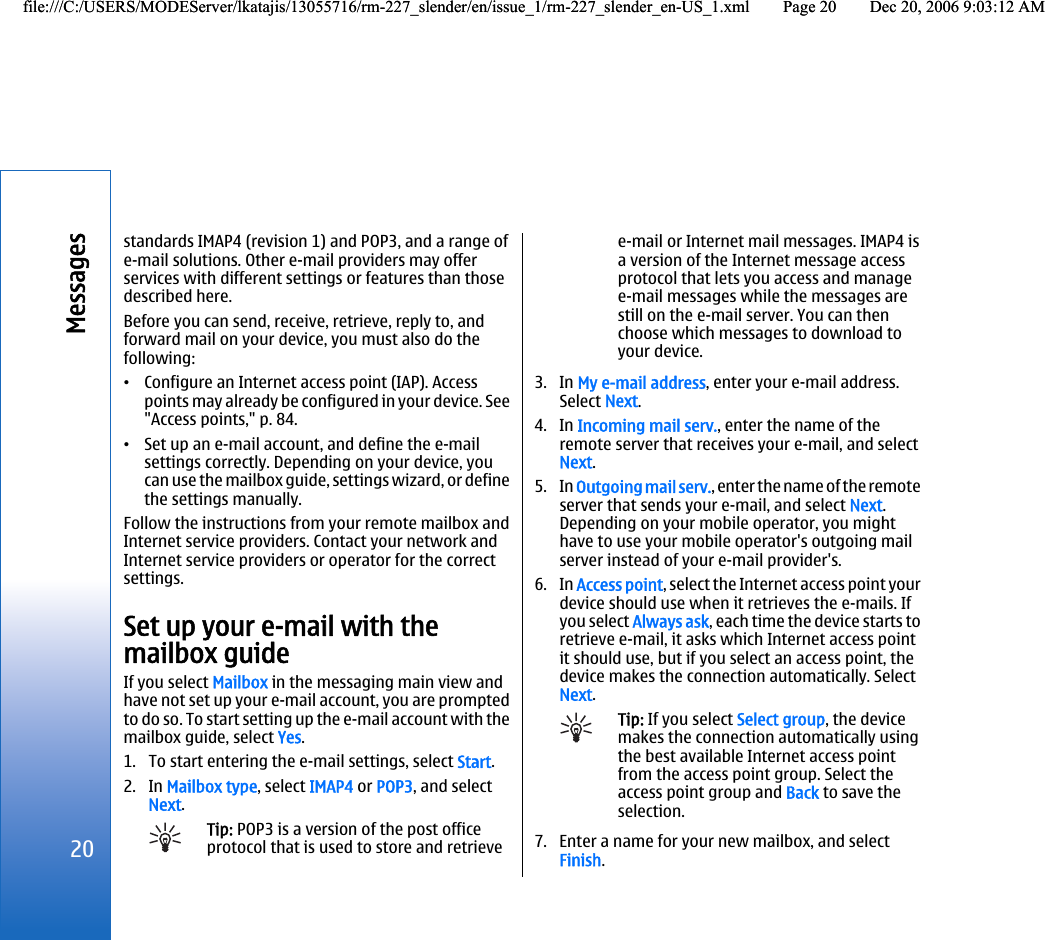 standards IMAP4 (revision 1) and POP3, and a range ofe-mail solutions. Other e-mail providers may offerservices with different settings or features than thosedescribed here.Before you can send, receive, retrieve, reply to, andforward mail on your device, you must also do thefollowing:•Configure an Internet access point (IAP). Accesspoints may already be configured in your device. See&quot;Access points,&quot; p. 84.•Set up an e-mail account, and define the e-mailsettings correctly. Depending on your device, youcan use the mailbox guide, settings wizard, or definethe settings manually.Follow the instructions from your remote mailbox andInternet service providers. Contact your network andInternet service providers or operator for the correctsettings.Set up your e-mail with themailbox guideIf you select Mailbox in the messaging main view andhave not set up your e-mail account, you are promptedto do so. To start setting up the e-mail account with themailbox guide, select Yes.1. To start entering the e-mail settings, select Start.2. In Mailbox type, select IMAP4 or POP3, and selectNext.Tip: POP3 is a version of the post officeprotocol that is used to store and retrievee-mail or Internet mail messages. IMAP4 isa version of the Internet message accessprotocol that lets you access and managee-mail messages while the messages arestill on the e-mail server. You can thenchoose which messages to download toyour device.3. In My e-mail address, enter your e-mail address.Select Next.4. In Incoming mail serv., enter the name of theremote server that receives your e-mail, and selectNext.5. In Outgoing mail serv., enter the name of the remoteserver that sends your e-mail, and select Next.Depending on your mobile operator, you mighthave to use your mobile operator&apos;s outgoing mailserver instead of your e-mail provider&apos;s.6. In Access point, select the Internet access point yourdevice should use when it retrieves the e-mails. Ifyou select Always ask, each time the device starts toretrieve e-mail, it asks which Internet access pointit should use, but if you select an access point, thedevice makes the connection automatically. SelectNext.Tip: If you select Select group, the devicemakes the connection automatically usingthe best available Internet access pointfrom the access point group. Select theaccess point group and Back to save theselection.7. Enter a name for your new mailbox, and selectFinish.20Messagesfile:///C:/USERS/MODEServer/lkatajis/13055716/rm-227_slender/en/issue_1/rm-227_slender_en-US_1.xml Page 20 Dec 20, 2006 9:03:12 AMfile:///C:/USERS/MODEServer/lkatajis/13055716/rm-227_slender/en/issue_1/rm-227_slender_en-US_1.xml Page 20 Dec 20, 2006 9:03:12 AM