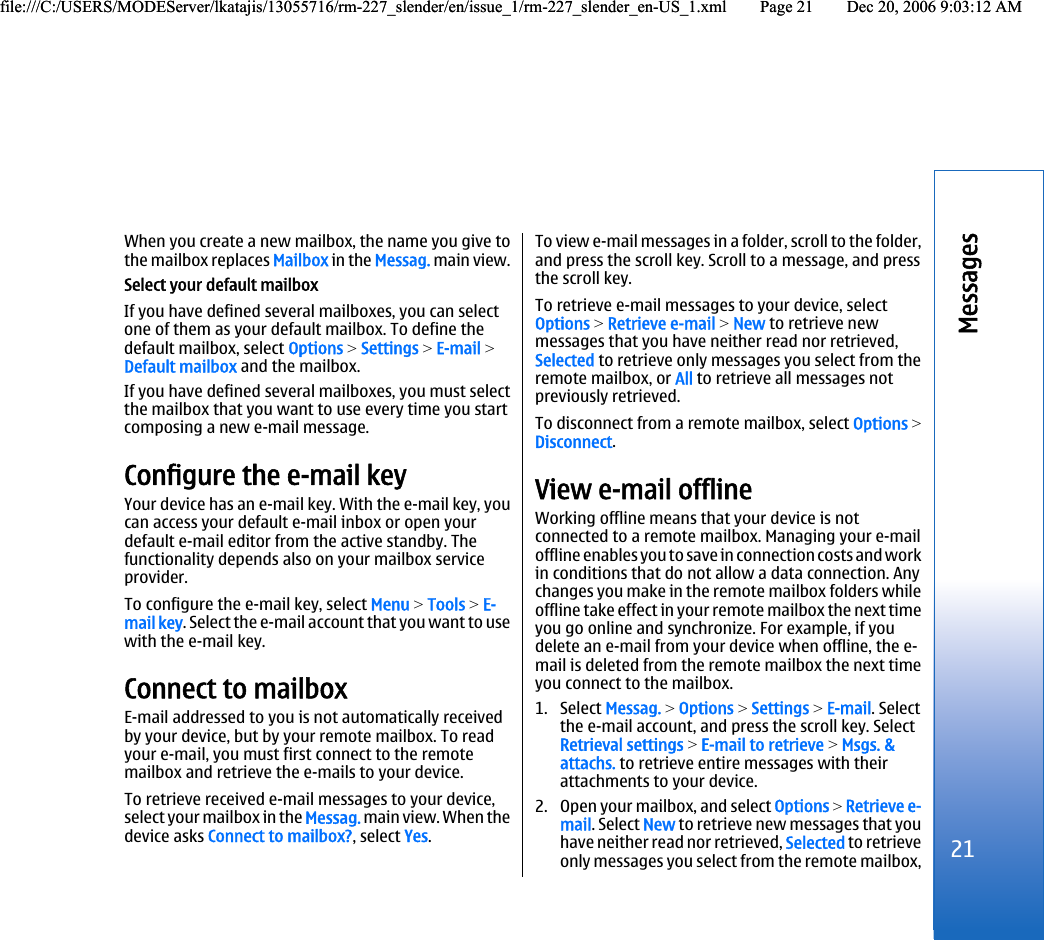 When you create a new mailbox, the name you give tothe mailbox replaces Mailbox in the Messag. main view.Select your default mailboxIf you have defined several mailboxes, you can selectone of them as your default mailbox. To define thedefault mailbox, select Options &gt; Settings &gt; E-mail &gt;Default mailbox and the mailbox.If you have defined several mailboxes, you must selectthe mailbox that you want to use every time you startcomposing a new e-mail message.Configure the e-mail keyYour device has an e-mail key. With the e-mail key, youcan access your default e-mail inbox or open yourdefault e-mail editor from the active standby. Thefunctionality depends also on your mailbox serviceprovider.To configure the e-mail key, select Menu &gt; Tools &gt; E-mail key. Select the e-mail account that you want to usewith the e-mail key.Connect to mailboxE-mail addressed to you is not automatically receivedby your device, but by your remote mailbox. To readyour e-mail, you must first connect to the remotemailbox and retrieve the e-mails to your device.To retrieve received e-mail messages to your device,select your mailbox in the Messag. main view. When thedevice asks Connect to mailbox?, select Yes.To view e-mail messages in a folder, scroll to the folder,and press the scroll key. Scroll to a message, and pressthe scroll key.To retrieve e-mail messages to your device, selectOptions &gt; Retrieve e-mail &gt; New to retrieve newmessages that you have neither read nor retrieved,Selected to retrieve only messages you select from theremote mailbox, or All to retrieve all messages notpreviously retrieved.To disconnect from a remote mailbox, select Options &gt;Disconnect.View e-mail offlineWorking offline means that your device is notconnected to a remote mailbox. Managing your e-mailoffline enables you to save in connection costs and workin conditions that do not allow a data connection. Anychanges you make in the remote mailbox folders whileoffline take effect in your remote mailbox the next timeyou go online and synchronize. For example, if youdelete an e-mail from your device when offline, the e-mail is deleted from the remote mailbox the next timeyou connect to the mailbox.1. Select Messag. &gt; Options &gt; Settings &gt; E-mail. Selectthe e-mail account, and press the scroll key. SelectRetrieval settings &gt; E-mail to retrieve &gt; Msgs. &amp;attachs. to retrieve entire messages with theirattachments to your device.2. Open your mailbox, and select Options &gt; Retrieve e-mail. Select New to retrieve new messages that youhave neither read nor retrieved, Selected to retrieveonly messages you select from the remote mailbox,21Messagesfile:///C:/USERS/MODEServer/lkatajis/13055716/rm-227_slender/en/issue_1/rm-227_slender_en-US_1.xml Page 21 Dec 20, 2006 9:03:12 AMfile:///C:/USERS/MODEServer/lkatajis/13055716/rm-227_slender/en/issue_1/rm-227_slender_en-US_1.xml Page 21 Dec 20, 2006 9:03:12 AM