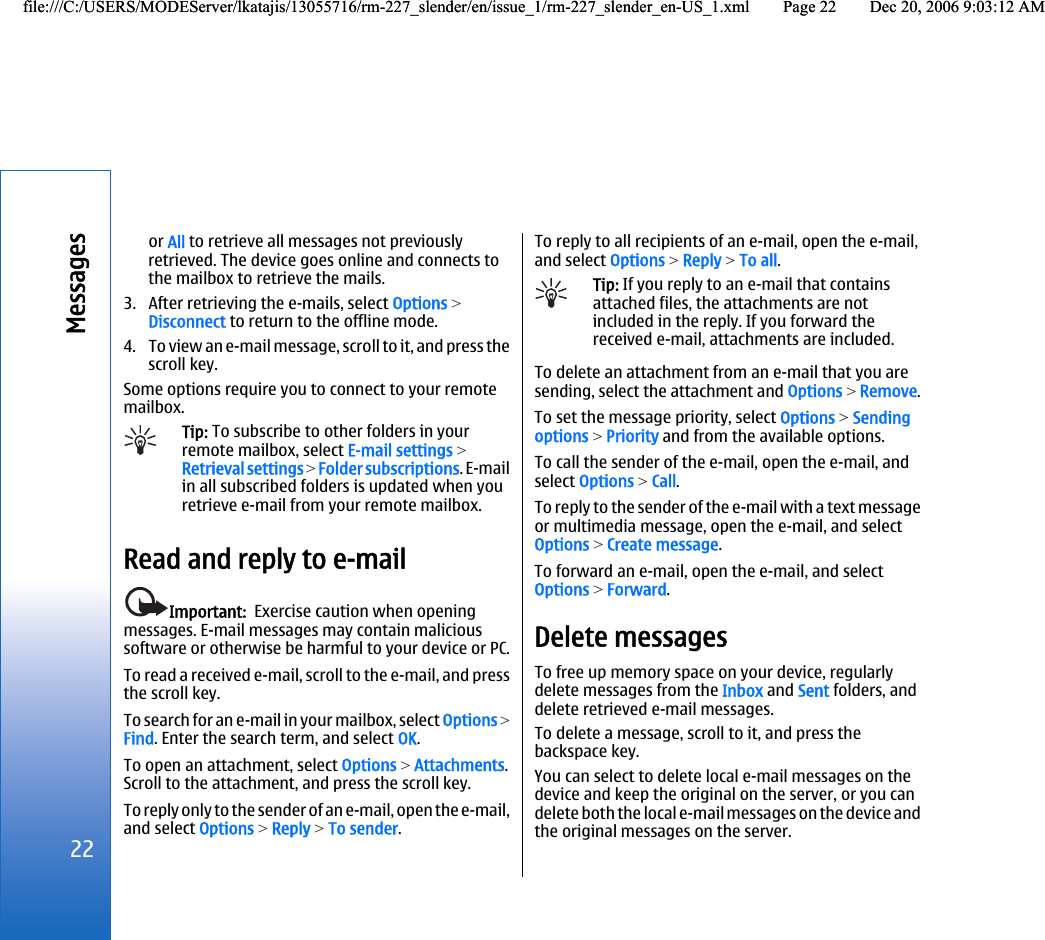 or All to retrieve all messages not previouslyretrieved. The device goes online and connects tothe mailbox to retrieve the mails.3. After retrieving the e-mails, select Options &gt;Disconnect to return to the offline mode.4. To view an e-mail message, scroll to it, and press thescroll key.Some options require you to connect to your remotemailbox.Tip: To subscribe to other folders in yourremote mailbox, select E-mail settings &gt;Retrieval settings &gt; Folder subscriptions. E-mailin all subscribed folders is updated when youretrieve e-mail from your remote mailbox.Read and reply to e-mailImportant:  Exercise caution when openingmessages. E-mail messages may contain malicioussoftware or otherwise be harmful to your device or PC.To read a received e-mail, scroll to the e-mail, and pressthe scroll key.To search for an e-mail in your mailbox, select Options &gt;Find. Enter the search term, and select OK.To open an attachment, select Options &gt; Attachments.Scroll to the attachment, and press the scroll key.To reply only to the sender of an e-mail, open the e-mail,and select Options &gt; Reply &gt; To sender.To reply to all recipients of an e-mail, open the e-mail,and select Options &gt; Reply &gt; To all.Tip: If you reply to an e-mail that containsattached files, the attachments are notincluded in the reply. If you forward thereceived e-mail, attachments are included.To delete an attachment from an e-mail that you aresending, select the attachment and Options &gt; Remove.To set the message priority, select Options &gt; Sendingoptions &gt; Priority and from the available options.To call the sender of the e-mail, open the e-mail, andselect Options &gt; Call.To reply to the sender of the e-mail with a text messageor multimedia message, open the e-mail, and selectOptions &gt; Create message.To forward an e-mail, open the e-mail, and selectOptions &gt; Forward.Delete messagesTo free up memory space on your device, regularlydelete messages from the Inbox and Sent folders, anddelete retrieved e-mail messages.To delete a message, scroll to it, and press thebackspace key.You can select to delete local e-mail messages on thedevice and keep the original on the server, or you candelete both the local e-mail messages on the device andthe original messages on the server.22Messagesfile:///C:/USERS/MODEServer/lkatajis/13055716/rm-227_slender/en/issue_1/rm-227_slender_en-US_1.xml Page 22 Dec 20, 2006 9:03:12 AMfile:///C:/USERS/MODEServer/lkatajis/13055716/rm-227_slender/en/issue_1/rm-227_slender_en-US_1.xml Page 22 Dec 20, 2006 9:03:12 AM