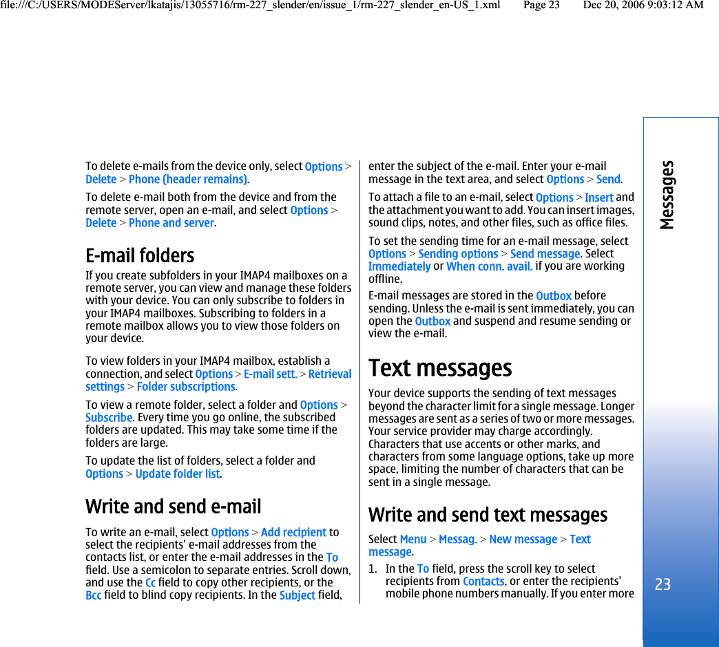 To delete e-mails from the device only, select Options &gt;Delete &gt; Phone (header remains).To delete e-mail both from the device and from theremote server, open an e-mail, and select Options &gt;Delete &gt; Phone and server.E-mail foldersIf you create subfolders in your IMAP4 mailboxes on aremote server, you can view and manage these folderswith your device. You can only subscribe to folders inyour IMAP4 mailboxes. Subscribing to folders in aremote mailbox allows you to view those folders onyour device.To view folders in your IMAP4 mailbox, establish aconnection, and select Options &gt; E-mail sett. &gt; Retrievalsettings &gt; Folder subscriptions.To view a remote folder, select a folder and Options &gt;Subscribe. Every time you go online, the subscribedfolders are updated. This may take some time if thefolders are large.To update the list of folders, select a folder andOptions &gt; Update folder list.Write and send e-mailTo write an e-mail, select Options &gt; Add recipient toselect the recipients&apos; e-mail addresses from thecontacts list, or enter the e-mail addresses in the Tofield. Use a semicolon to separate entries. Scroll down,and use the Cc field to copy other recipients, or theBcc field to blind copy recipients. In the Subject field,enter the subject of the e-mail. Enter your e-mailmessage in the text area, and select Options &gt; Send.To attach a file to an e-mail, select Options &gt; Insert andthe attachment you want to add. You can insert images,sound clips, notes, and other files, such as office files.To set the sending time for an e-mail message, selectOptions &gt; Sending options &gt; Send message. SelectImmediately or When conn. avail. if you are workingoffline.E-mail messages are stored in the Outbox beforesending. Unless the e-mail is sent immediately, you canopen the Outbox and suspend and resume sending orview the e-mail.Text messagesYour device supports the sending of text messagesbeyond the character limit for a single message. Longermessages are sent as a series of two or more messages.Your service provider may charge accordingly.Characters that use accents or other marks, andcharacters from some language options, take up morespace, limiting the number of characters that can besent in a single message.Write and send text messagesSelect Menu &gt; Messag. &gt; New message &gt; Textmessage.1. In the To field, press the scroll key to selectrecipients from Contacts, or enter the recipients&apos;mobile phone numbers manually. If you enter more23Messagesfile:///C:/USERS/MODEServer/lkatajis/13055716/rm-227_slender/en/issue_1/rm-227_slender_en-US_1.xml Page 23 Dec 20, 2006 9:03:12 AMfile:///C:/USERS/MODEServer/lkatajis/13055716/rm-227_slender/en/issue_1/rm-227_slender_en-US_1.xml Page 23 Dec 20, 2006 9:03:12 AM