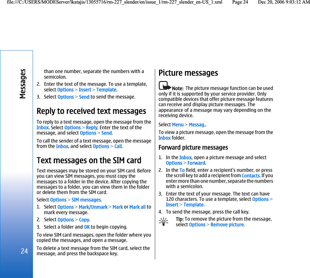 than one number, separate the numbers with asemicolon.2. Enter the text of the message. To use a template,select Options &gt; Insert &gt; Template.3. Select Options &gt; Send to send the message.Reply to received text messagesTo reply to a text message, open the message from theInbox. Select Options &gt; Reply. Enter the text of themessage, and select Options &gt; Send.To call the sender of a text message, open the messagefrom the Inbox, and select Options &gt; Call.Text messages on the SIM cardText messages may be stored on your SIM card. Beforeyou can view SIM messages, you must copy themessages to a folder in the device. After copying themessages to a folder, you can view them in the folderor delete them from the SIM card.Select Options &gt; SIM messages.1. Select Options &gt; Mark/Unmark &gt; Mark or Mark all tomark every message.2. Select Options &gt; Copy.3. Select a folder and OK to begin copying.To view SIM card messages, open the folder where youcopied the messages, and open a message.To delete a text message from the SIM card, select themessage, and press the backspace key.Picture messagesNote:  The picture message function can be usedonly if it is supported by your service provider. Onlycompatible devices that offer picture message featurescan receive and display picture messages. Theappearance of a message may vary depending on thereceiving device.Select Menu &gt; Messag..To view a picture message, open the message from theInbox folder.Forward picture messages1. In the Inbox, open a picture message and selectOptions &gt; Forward.2. In the To field, enter a recipient&apos;s number, or pressthe scroll key to add a recipient from Contacts. If youenter more than one number, separate the numberswith a semicolon.3. Enter the text of your message. The text can have120 characters. To use a template, select Options &gt;Insert &gt; Template.4. To send the message, press the call key.Tip: To remove the picture from the message,select Options &gt; Remove picture.24Messagesfile:///C:/USERS/MODEServer/lkatajis/13055716/rm-227_slender/en/issue_1/rm-227_slender_en-US_1.xml Page 24 Dec 20, 2006 9:03:12 AMfile:///C:/USERS/MODEServer/lkatajis/13055716/rm-227_slender/en/issue_1/rm-227_slender_en-US_1.xml Page 24 Dec 20, 2006 9:03:12 AM