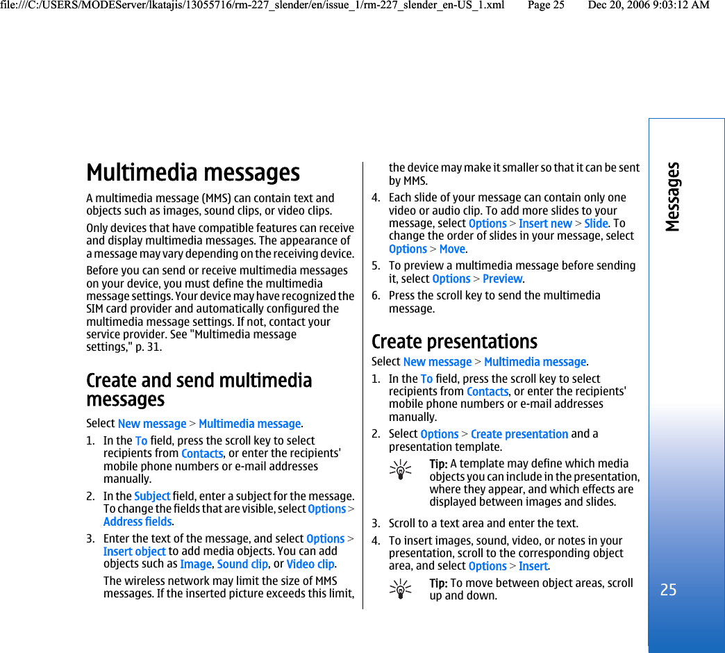 Multimedia messagesA multimedia message (MMS) can contain text andobjects such as images, sound clips, or video clips.Only devices that have compatible features can receiveand display multimedia messages. The appearance ofa message may vary depending on the receiving device.Before you can send or receive multimedia messageson your device, you must define the multimediamessage settings. Your device may have recognized theSIM card provider and automatically configured themultimedia message settings. If not, contact yourservice provider. See &quot;Multimedia messagesettings,&quot; p. 31.Create and send multimediamessagesSelect New message &gt; Multimedia message.1. In the To field, press the scroll key to selectrecipients from Contacts, or enter the recipients&apos;mobile phone numbers or e-mail addressesmanually.2. In the Subject field, enter a subject for the message.To change the fields that are visible, select Options &gt;Address fields.3. Enter the text of the message, and select Options &gt;Insert object to add media objects. You can addobjects such as Image, Sound clip, or Video clip.The wireless network may limit the size of MMSmessages. If the inserted picture exceeds this limit,the device may make it smaller so that it can be sentby MMS.4. Each slide of your message can contain only onevideo or audio clip. To add more slides to yourmessage, select Options &gt; Insert new &gt; Slide. Tochange the order of slides in your message, selectOptions &gt; Move.5. To preview a multimedia message before sendingit, select Options &gt; Preview.6. Press the scroll key to send the multimediamessage.Create presentationsSelect New message &gt; Multimedia message.1. In the To field, press the scroll key to selectrecipients from Contacts, or enter the recipients&apos;mobile phone numbers or e-mail addressesmanually.2. Select Options &gt; Create presentation and apresentation template.Tip: A template may define which mediaobjects you can include in the presentation,where they appear, and which effects aredisplayed between images and slides.3. Scroll to a text area and enter the text.4. To insert images, sound, video, or notes in yourpresentation, scroll to the corresponding objectarea, and select Options &gt; Insert.Tip: To move between object areas, scrollup and down.25Messagesfile:///C:/USERS/MODEServer/lkatajis/13055716/rm-227_slender/en/issue_1/rm-227_slender_en-US_1.xml Page 25 Dec 20, 2006 9:03:12 AMfile:///C:/USERS/MODEServer/lkatajis/13055716/rm-227_slender/en/issue_1/rm-227_slender_en-US_1.xml Page 25 Dec 20, 2006 9:03:12 AM