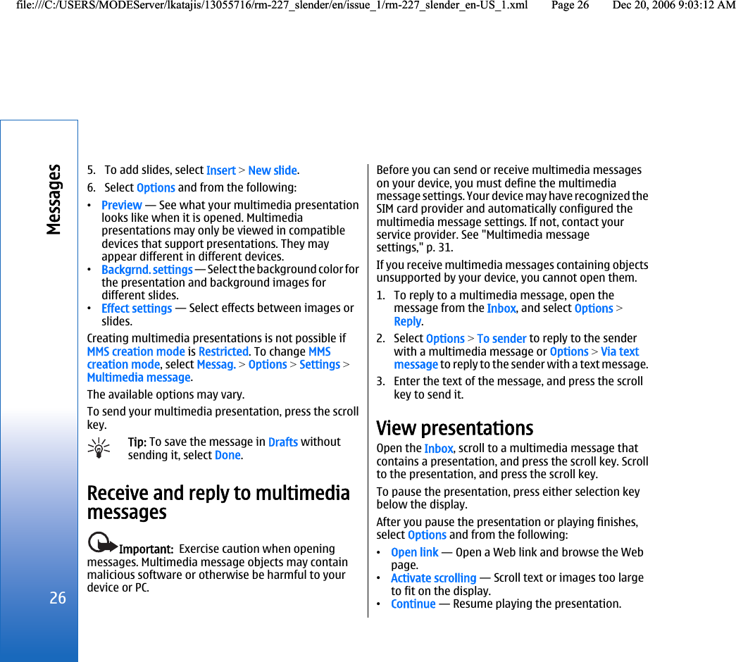 5. To add slides, select Insert &gt; New slide.6. Select Options and from the following:•Preview — See what your multimedia presentationlooks like when it is opened. Multimediapresentations may only be viewed in compatibledevices that support presentations. They mayappear different in different devices.•Backgrnd. settings — Select the background color forthe presentation and background images fordifferent slides.•Effect settings — Select effects between images orslides.Creating multimedia presentations is not possible ifMMS creation mode is Restricted. To change MMScreation mode, select Messag. &gt; Options &gt; Settings &gt;Multimedia message.The available options may vary.To send your multimedia presentation, press the scrollkey.Tip: To save the message in Drafts withoutsending it, select Done.Receive and reply to multimediamessagesImportant:  Exercise caution when openingmessages. Multimedia message objects may containmalicious software or otherwise be harmful to yourdevice or PC.Before you can send or receive multimedia messageson your device, you must define the multimediamessage settings. Your device may have recognized theSIM card provider and automatically configured themultimedia message settings. If not, contact yourservice provider. See &quot;Multimedia messagesettings,&quot; p. 31.If you receive multimedia messages containing objectsunsupported by your device, you cannot open them.1. To reply to a multimedia message, open themessage from the Inbox, and select Options &gt;Reply.2. Select Options &gt; To sender to reply to the senderwith a multimedia message or Options &gt; Via textmessage to reply to the sender with a text message.3. Enter the text of the message, and press the scrollkey to send it.View presentationsOpen the Inbox, scroll to a multimedia message thatcontains a presentation, and press the scroll key. Scrollto the presentation, and press the scroll key.To pause the presentation, press either selection keybelow the display.After you pause the presentation or playing finishes,select Options and from the following:•Open link — Open a Web link and browse the Webpage.•Activate scrolling — Scroll text or images too largeto fit on the display.•Continue — Resume playing the presentation.26Messagesfile:///C:/USERS/MODEServer/lkatajis/13055716/rm-227_slender/en/issue_1/rm-227_slender_en-US_1.xml Page 26 Dec 20, 2006 9:03:12 AMfile:///C:/USERS/MODEServer/lkatajis/13055716/rm-227_slender/en/issue_1/rm-227_slender_en-US_1.xml Page 26 Dec 20, 2006 9:03:12 AM