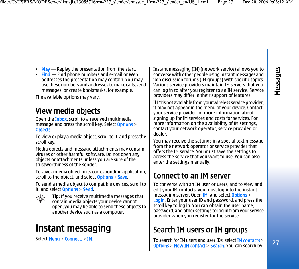•Play — Replay the presentation from the start.•Find — Find phone numbers and e-mail or Webaddresses the presentation may contain. You mayuse these numbers and addresses to make calls, sendmessages, or create bookmarks, for example.The available options may vary.View media objectsOpen the Inbox, scroll to a received multimediamessage and press the scroll key. Select Options &gt;Objects.To view or play a media object, scroll to it, and press thescroll key.Media objects and message attachments may containviruses or other harmful software. Do not open anyobjects or attachments unless you are sure of thetrustworthiness of the sender.To save a media object in its corresponding application,scroll to the object, and select Options &gt; Save.To send a media object to compatible devices, scroll toit, and select Options &gt; Send.Tip: If you receive multimedia messages thatcontain media objects your device cannotopen, you may be able to send these objects toanother device such as a computer.Instant messagingSelect Menu &gt; Connect. &gt; IM.Instant messaging (IM) (network service) allows you toconverse with other people using instant messages andjoin discussion forums (IM groups) with specific topics.Various service providers maintain IM servers that youcan log in to after you register to an IM service. Serviceproviders may differ in their support of features.If IM is not available from your wireless service provider,it may not appear in the menu of your device. Contactyour service provider for more information aboutsigning up for IM services and costs for services. Formore information on the availability of IM settings,contact your network operator, service provider, ordealer.You may receive the settings in a special text messagefrom the network operator or service provider thatoffers the IM service. You must save the settings toaccess the service that you want to use. You can alsoenter the settings manually.Connect to an IM serverTo converse with an IM user or users, and to view andedit your IM contacts, you must log into the instantmessaging server. Open IM, and select Options &gt;Login. Enter your user ID and password, and press thescroll key to log in. You can obtain the user name,password, and other settings to log in from your serviceprovider when you register for the service.Search IM users or IM groupsTo search for IM users and user IDs, select IM contacts &gt;Options &gt; New IM contact &gt; Search. You can search by27Messagesfile:///C:/USERS/MODEServer/lkatajis/13055716/rm-227_slender/en/issue_1/rm-227_slender_en-US_1.xml Page 27 Dec 20, 2006 9:03:12 AMfile:///C:/USERS/MODEServer/lkatajis/13055716/rm-227_slender/en/issue_1/rm-227_slender_en-US_1.xml Page 27 Dec 20, 2006 9:03:12 AM