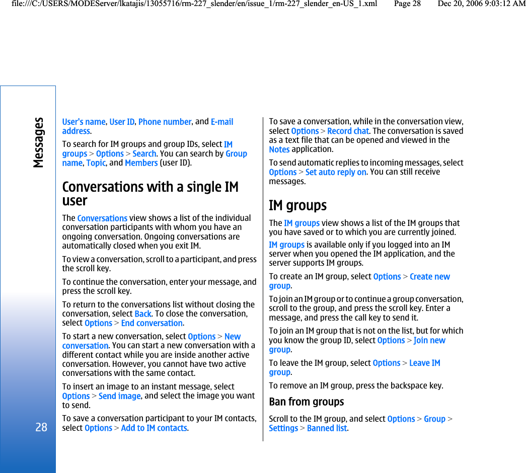 User&apos;s name, User ID, Phone number, and E-mailaddress.To search for IM groups and group IDs, select IMgroups &gt; Options &gt; Search. You can search by Groupname, Topic, and Members (user ID).Conversations with a single IMuserThe Conversations view shows a list of the individualconversation participants with whom you have anongoing conversation. Ongoing conversations areautomatically closed when you exit IM.To view a conversation, scroll to a participant, and pressthe scroll key.To continue the conversation, enter your message, andpress the scroll key.To return to the conversations list without closing theconversation, select Back. To close the conversation,select Options &gt; End conversation.To start a new conversation, select Options &gt; Newconversation. You can start a new conversation with adifferent contact while you are inside another activeconversation. However, you cannot have two activeconversations with the same contact.To insert an image to an instant message, selectOptions &gt; Send image, and select the image you wantto send.To save a conversation participant to your IM contacts,select Options &gt; Add to IM contacts.To save a conversation, while in the conversation view,select Options &gt; Record chat. The conversation is savedas a text file that can be opened and viewed in theNotes application.To send automatic replies to incoming messages, selectOptions &gt; Set auto reply on. You can still receivemessages.IM groupsThe IM groups view shows a list of the IM groups thatyou have saved or to which you are currently joined.IM groups is available only if you logged into an IMserver when you opened the IM application, and theserver supports IM groups.To create an IM group, select Options &gt; Create newgroup.To join an IM group or to continue a group conversation,scroll to the group, and press the scroll key. Enter amessage, and press the call key to send it.To join an IM group that is not on the list, but for whichyou know the group ID, select Options &gt; Join newgroup.To leave the IM group, select Options &gt; Leave IMgroup.To remove an IM group, press the backspace key.Ban from groupsScroll to the IM group, and select Options &gt; Group &gt;Settings &gt; Banned list.28Messagesfile:///C:/USERS/MODEServer/lkatajis/13055716/rm-227_slender/en/issue_1/rm-227_slender_en-US_1.xml Page 28 Dec 20, 2006 9:03:12 AMfile:///C:/USERS/MODEServer/lkatajis/13055716/rm-227_slender/en/issue_1/rm-227_slender_en-US_1.xml Page 28 Dec 20, 2006 9:03:12 AM