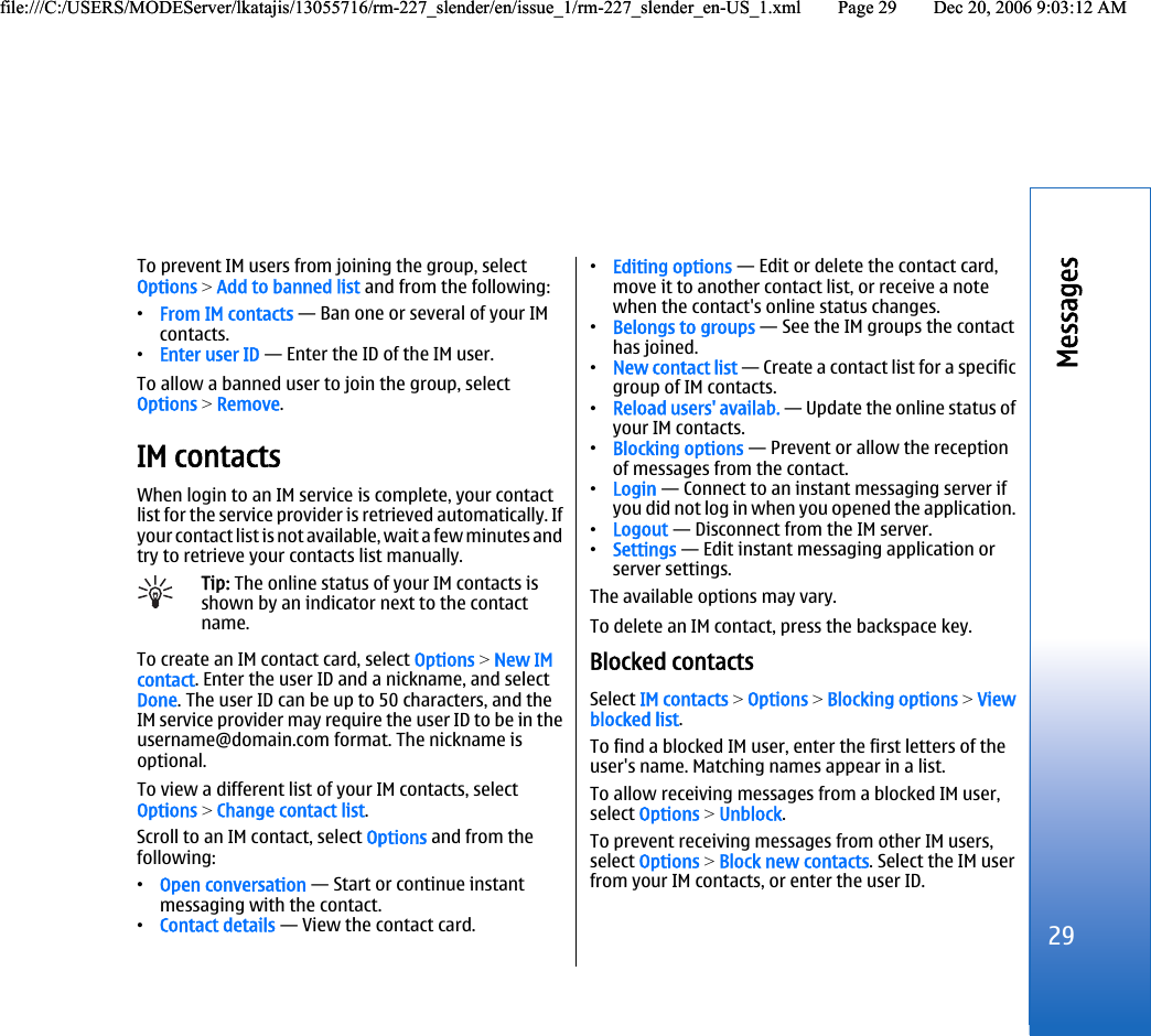 To prevent IM users from joining the group, selectOptions &gt; Add to banned list and from the following:•From IM contacts — Ban one or several of your IMcontacts.•Enter user ID — Enter the ID of the IM user.To allow a banned user to join the group, selectOptions &gt; Remove.IM contactsWhen login to an IM service is complete, your contactlist for the service provider is retrieved automatically. Ifyour contact list is not available, wait a few minutes andtry to retrieve your contacts list manually.Tip: The online status of your IM contacts isshown by an indicator next to the contactname.To create an IM contact card, select Options &gt; New IMcontact. Enter the user ID and a nickname, and selectDone. The user ID can be up to 50 characters, and theIM service provider may require the user ID to be in theusername@domain.com format. The nickname isoptional.To view a different list of your IM contacts, selectOptions &gt; Change contact list.Scroll to an IM contact, select Options and from thefollowing:•Open conversation — Start or continue instantmessaging with the contact.•Contact details — View the contact card.•Editing options — Edit or delete the contact card,move it to another contact list, or receive a notewhen the contact&apos;s online status changes.•Belongs to groups — See the IM groups the contacthas joined.•New contact list — Create a contact list for a specificgroup of IM contacts.•Reload users&apos; availab. — Update the online status ofyour IM contacts.•Blocking options — Prevent or allow the receptionof messages from the contact.•Login — Connect to an instant messaging server ifyou did not log in when you opened the application.•Logout — Disconnect from the IM server.•Settings — Edit instant messaging application orserver settings.The available options may vary.To delete an IM contact, press the backspace key.Blocked contactsSelect IM contacts &gt; Options &gt; Blocking options &gt; Viewblocked list.To find a blocked IM user, enter the first letters of theuser&apos;s name. Matching names appear in a list.To allow receiving messages from a blocked IM user,select Options &gt; Unblock.To prevent receiving messages from other IM users,select Options &gt; Block new contacts. Select the IM userfrom your IM contacts, or enter the user ID.29Messagesfile:///C:/USERS/MODEServer/lkatajis/13055716/rm-227_slender/en/issue_1/rm-227_slender_en-US_1.xml Page 29 Dec 20, 2006 9:03:12 AMfile:///C:/USERS/MODEServer/lkatajis/13055716/rm-227_slender/en/issue_1/rm-227_slender_en-US_1.xml Page 29 Dec 20, 2006 9:03:12 AM