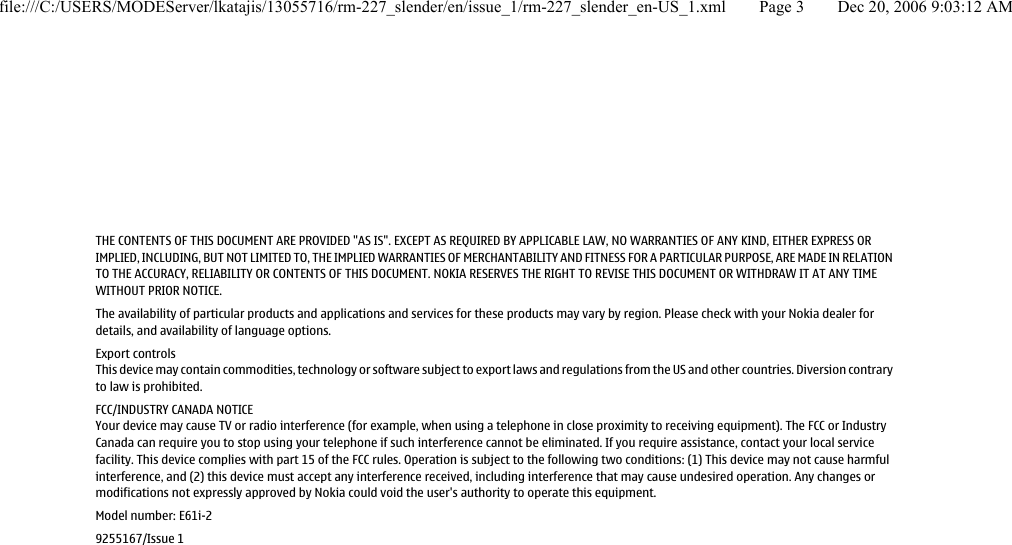 THE CONTENTS OF THIS DOCUMENT ARE PROVIDED &quot;AS IS&quot;. EXCEPT AS REQUIRED BY APPLICABLE LAW, NO WARRANTIES OF ANY KIND, EITHER EXPRESS ORIMPLIED, INCLUDING, BUT NOT LIMITED TO, THE IMPLIED WARRANTIES OF MERCHANTABILITY AND FITNESS FOR A PARTICULAR PURPOSE, ARE MADE IN RELATIONTO THE ACCURACY, RELIABILITY OR CONTENTS OF THIS DOCUMENT. NOKIA RESERVES THE RIGHT TO REVISE THIS DOCUMENT OR WITHDRAW IT AT ANY TIMEWITHOUT PRIOR NOTICE.The availability of particular products and applications and services for these products may vary by region. Please check with your Nokia dealer fordetails, and availability of language options.Export controlsThis device may contain commodities, technology or software subject to export laws and regulations from the US and other countries. Diversion contraryto law is prohibited.FCC/INDUSTRY CANADA NOTICEYour device may cause TV or radio interference (for example, when using a telephone in close proximity to receiving equipment). The FCC or IndustryCanada can require you to stop using your telephone if such interference cannot be eliminated. If you require assistance, contact your local servicefacility. This device complies with part 15 of the FCC rules. Operation is subject to the following two conditions: (1) This device may not cause harmfulinterference, and (2) this device must accept any interference received, including interference that may cause undesired operation. Any changes ormodifications not expressly approved by Nokia could void the user&apos;s authority to operate this equipment.Model number: E61i-29255167/Issue 1file:///C:/USERS/MODEServer/lkatajis/13055716/rm-227_slender/en/issue_1/rm-227_slender_en-US_1.xml Page 3 Dec 20, 2006 9:03:12 AM