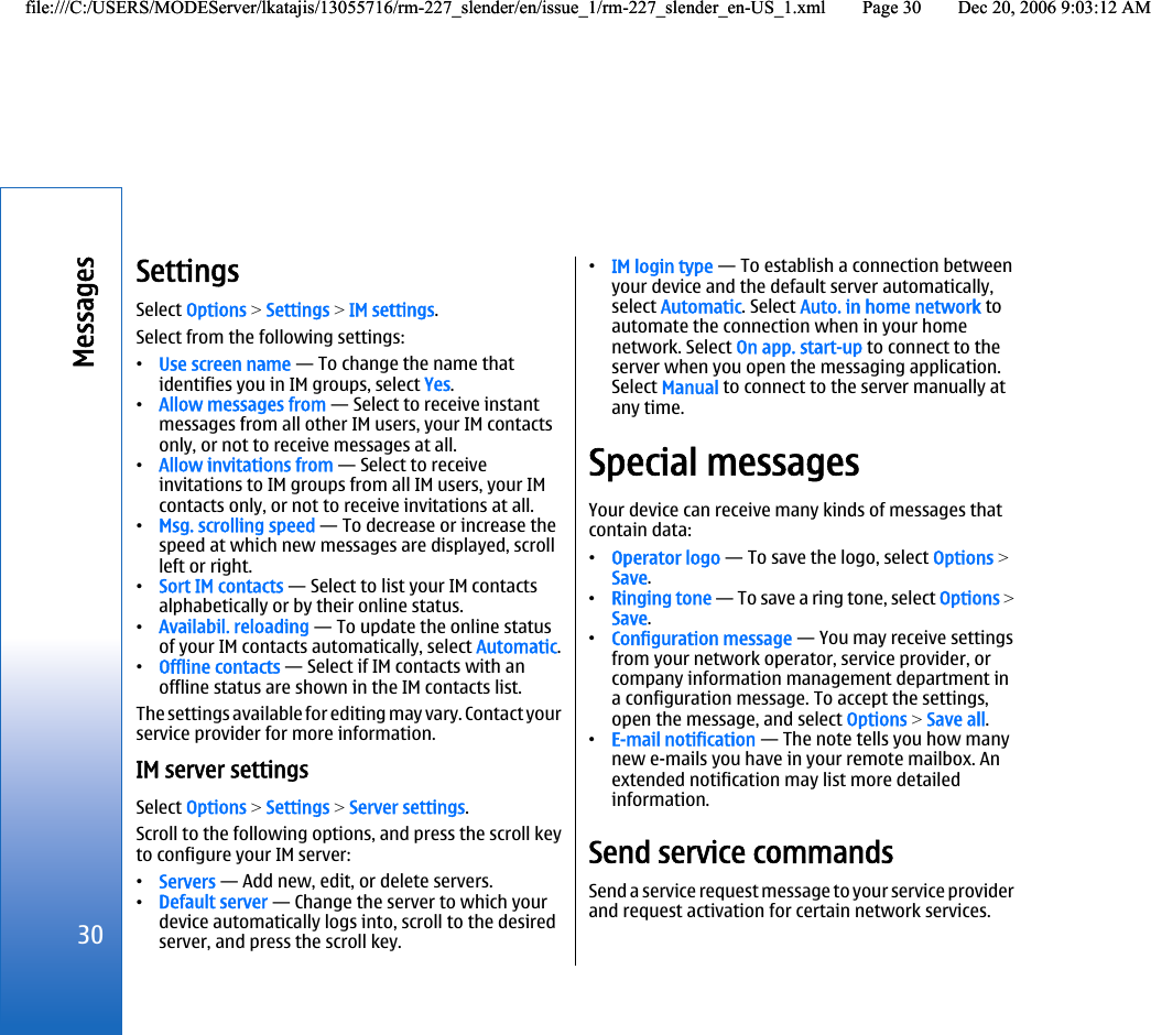 SettingsSelect Options &gt; Settings &gt; IM settings.Select from the following settings:•Use screen name — To change the name thatidentifies you in IM groups, select Yes.•Allow messages from — Select to receive instantmessages from all other IM users, your IM contactsonly, or not to receive messages at all.•Allow invitations from — Select to receiveinvitations to IM groups from all IM users, your IMcontacts only, or not to receive invitations at all.•Msg. scrolling speed — To decrease or increase thespeed at which new messages are displayed, scrollleft or right.•Sort IM contacts — Select to list your IM contactsalphabetically or by their online status.•Availabil. reloading — To update the online statusof your IM contacts automatically, select Automatic.•Offline contacts — Select if IM contacts with anoffline status are shown in the IM contacts list.The settings available for editing may vary. Contact yourservice provider for more information.IM server settingsSelect Options &gt; Settings &gt; Server settings.Scroll to the following options, and press the scroll keyto configure your IM server:•Servers — Add new, edit, or delete servers.•Default server — Change the server to which yourdevice automatically logs into, scroll to the desiredserver, and press the scroll key.•IM login type — To establish a connection betweenyour device and the default server automatically,select Automatic. Select Auto. in home network toautomate the connection when in your homenetwork. Select On app. start-up to connect to theserver when you open the messaging application.Select Manual to connect to the server manually atany time.Special messagesYour device can receive many kinds of messages thatcontain data:•Operator logo — To save the logo, select Options &gt;Save.•Ringing tone — To save a ring tone, select Options &gt;Save.•Configuration message — You may receive settingsfrom your network operator, service provider, orcompany information management department ina configuration message. To accept the settings,open the message, and select Options &gt; Save all.•E-mail notification — The note tells you how manynew e-mails you have in your remote mailbox. Anextended notification may list more detailedinformation.Send service commandsSend a service request message to your service providerand request activation for certain network services.30Messagesfile:///C:/USERS/MODEServer/lkatajis/13055716/rm-227_slender/en/issue_1/rm-227_slender_en-US_1.xml Page 30 Dec 20, 2006 9:03:12 AMfile:///C:/USERS/MODEServer/lkatajis/13055716/rm-227_slender/en/issue_1/rm-227_slender_en-US_1.xml Page 30 Dec 20, 2006 9:03:12 AM