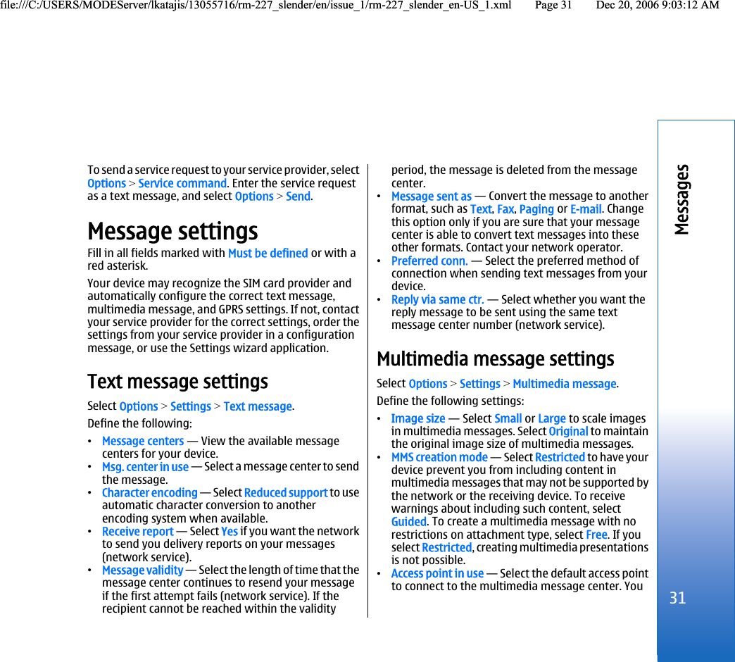 To send a service request to your service provider, selectOptions &gt; Service command. Enter the service requestas a text message, and select Options &gt; Send.Message settingsFill in all fields marked with Must be defined or with ared asterisk.Your device may recognize the SIM card provider andautomatically configure the correct text message,multimedia message, and GPRS settings. If not, contactyour service provider for the correct settings, order thesettings from your service provider in a configurationmessage, or use the Settings wizard application.Text message settingsSelect Options &gt; Settings &gt; Text message.Define the following:•Message centers — View the available messagecenters for your device.•Msg. center in use — Select a message center to sendthe message.•Character encoding — Select Reduced support to useautomatic character conversion to anotherencoding system when available.•Receive report — Select Yes if you want the networkto send you delivery reports on your messages(network service).•Message validity — Select the length of time that themessage center continues to resend your messageif the first attempt fails (network service). If therecipient cannot be reached within the validityperiod, the message is deleted from the messagecenter.•Message sent as — Convert the message to anotherformat, such as Text, Fax, Paging or E-mail. Changethis option only if you are sure that your messagecenter is able to convert text messages into theseother formats. Contact your network operator.•Preferred conn. — Select the preferred method ofconnection when sending text messages from yourdevice.•Reply via same ctr. — Select whether you want thereply message to be sent using the same textmessage center number (network service).Multimedia message settingsSelect Options &gt; Settings &gt; Multimedia message.Define the following settings:•Image size — Select Small or Large to scale imagesin multimedia messages. Select Original to maintainthe original image size of multimedia messages.•MMS creation mode — Select Restricted to have yourdevice prevent you from including content inmultimedia messages that may not be supported bythe network or the receiving device. To receivewarnings about including such content, selectGuided. To create a multimedia message with norestrictions on attachment type, select Free. If youselect Restricted, creating multimedia presentationsis not possible.•Access point in use — Select the default access pointto connect to the multimedia message center. You31Messagesfile:///C:/USERS/MODEServer/lkatajis/13055716/rm-227_slender/en/issue_1/rm-227_slender_en-US_1.xml Page 31 Dec 20, 2006 9:03:12 AMfile:///C:/USERS/MODEServer/lkatajis/13055716/rm-227_slender/en/issue_1/rm-227_slender_en-US_1.xml Page 31 Dec 20, 2006 9:03:12 AM