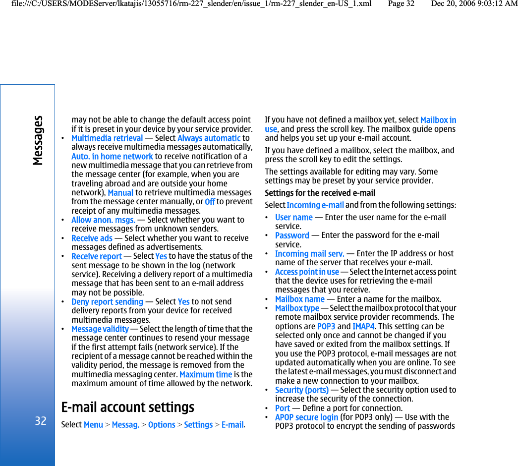 may not be able to change the default access pointif it is preset in your device by your service provider.•Multimedia retrieval — Select Always automatic toalways receive multimedia messages automatically,Auto. in home network to receive notification of anew multimedia message that you can retrieve fromthe message center (for example, when you aretraveling abroad and are outside your homenetwork), Manual to retrieve multimedia messagesfrom the message center manually, or Off to preventreceipt of any multimedia messages.•Allow anon. msgs. — Select whether you want toreceive messages from unknown senders.•Receive ads — Select whether you want to receivemessages defined as advertisements.•Receive report — Select Yes to have the status of thesent message to be shown in the log (networkservice). Receiving a delivery report of a multimediamessage that has been sent to an e-mail addressmay not be possible.•Deny report sending — Select Yes to not senddelivery reports from your device for receivedmultimedia messages.•Message validity — Select the length of time that themessage center continues to resend your messageif the first attempt fails (network service). If therecipient of a message cannot be reached within thevalidity period, the message is removed from themultimedia messaging center. Maximum time is themaximum amount of time allowed by the network.E-mail account settingsSelect Menu &gt; Messag. &gt; Options &gt; Settings &gt; E-mail.If you have not defined a mailbox yet, select Mailbox inuse, and press the scroll key. The mailbox guide opensand helps you set up your e-mail account.If you have defined a mailbox, select the mailbox, andpress the scroll key to edit the settings.The settings available for editing may vary. Somesettings may be preset by your service provider.Settings for the received e-mailSelect Incoming e-mail and from the following settings:•User name — Enter the user name for the e-mailservice.•Password — Enter the password for the e-mailservice.•Incoming mail serv. — Enter the IP address or hostname of the server that receives your e-mail.•Access point in use — Select the Internet access pointthat the device uses for retrieving the e-mailmessages that you receive.•Mailbox name — Enter a name for the mailbox.•Mailbox type — Select the mailbox protocol that yourremote mailbox service provider recommends. Theoptions are POP3 and IMAP4. This setting can beselected only once and cannot be changed if youhave saved or exited from the mailbox settings. Ifyou use the POP3 protocol, e-mail messages are notupdated automatically when you are online. To seethe latest e-mail messages, you must disconnect andmake a new connection to your mailbox.•Security (ports) — Select the security option used toincrease the security of the connection.•Port — Define a port for connection.•APOP secure login (for POP3 only) — Use with thePOP3 protocol to encrypt the sending of passwords32Messagesfile:///C:/USERS/MODEServer/lkatajis/13055716/rm-227_slender/en/issue_1/rm-227_slender_en-US_1.xml Page 32 Dec 20, 2006 9:03:12 AMfile:///C:/USERS/MODEServer/lkatajis/13055716/rm-227_slender/en/issue_1/rm-227_slender_en-US_1.xml Page 32 Dec 20, 2006 9:03:12 AM
