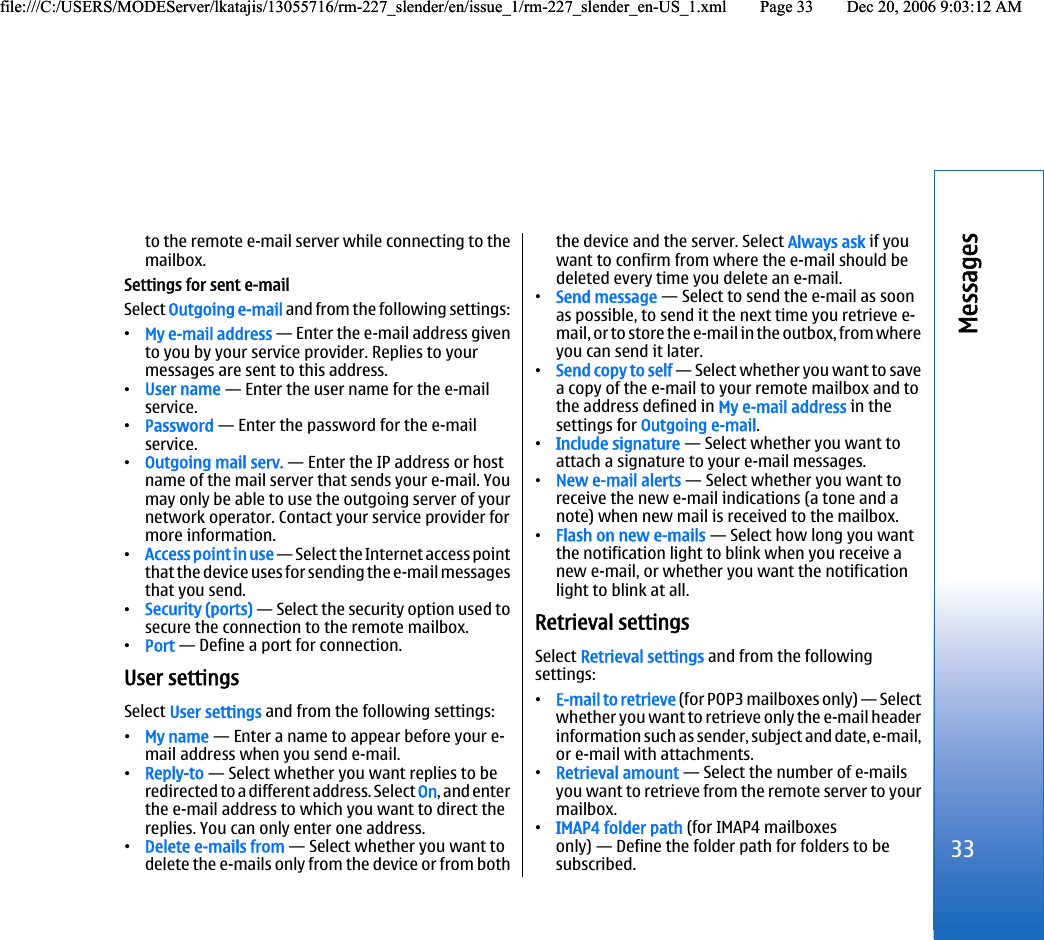 to the remote e-mail server while connecting to themailbox.Settings for sent e-mailSelect Outgoing e-mail and from the following settings:•My e-mail address — Enter the e-mail address givento you by your service provider. Replies to yourmessages are sent to this address.•User name — Enter the user name for the e-mailservice.•Password — Enter the password for the e-mailservice.•Outgoing mail serv. — Enter the IP address or hostname of the mail server that sends your e-mail. Youmay only be able to use the outgoing server of yournetwork operator. Contact your service provider formore information.•Access point in use — Select the Internet access pointthat the device uses for sending the e-mail messagesthat you send.•Security (ports) — Select the security option used tosecure the connection to the remote mailbox.•Port — Define a port for connection.User settingsSelect User settings and from the following settings:•My name — Enter a name to appear before your e-mail address when you send e-mail.•Reply-to — Select whether you want replies to beredirected to a different address. Select On, and enterthe e-mail address to which you want to direct thereplies. You can only enter one address.•Delete e-mails from — Select whether you want todelete the e-mails only from the device or from boththe device and the server. Select Always ask if youwant to confirm from where the e-mail should bedeleted every time you delete an e-mail.•Send message — Select to send the e-mail as soonas possible, to send it the next time you retrieve e-mail, or to store the e-mail in the outbox, from whereyou can send it later.•Send copy to self — Select whether you want to savea copy of the e-mail to your remote mailbox and tothe address defined in My e-mail address in thesettings for Outgoing e-mail.•Include signature — Select whether you want toattach a signature to your e-mail messages.•New e-mail alerts — Select whether you want toreceive the new e-mail indications (a tone and anote) when new mail is received to the mailbox.•Flash on new e-mails — Select how long you wantthe notification light to blink when you receive anew e-mail, or whether you want the notificationlight to blink at all.Retrieval settingsSelect Retrieval settings and from the followingsettings:•E-mail to retrieve (for POP3 mailboxes only) — Selectwhether you want to retrieve only the e-mail headerinformation such as sender, subject and date, e-mail,or e-mail with attachments.•Retrieval amount — Select the number of e-mailsyou want to retrieve from the remote server to yourmailbox.•IMAP4 folder path (for IMAP4 mailboxesonly) — Define the folder path for folders to besubscribed.33Messagesfile:///C:/USERS/MODEServer/lkatajis/13055716/rm-227_slender/en/issue_1/rm-227_slender_en-US_1.xml Page 33 Dec 20, 2006 9:03:12 AMfile:///C:/USERS/MODEServer/lkatajis/13055716/rm-227_slender/en/issue_1/rm-227_slender_en-US_1.xml Page 33 Dec 20, 2006 9:03:12 AM