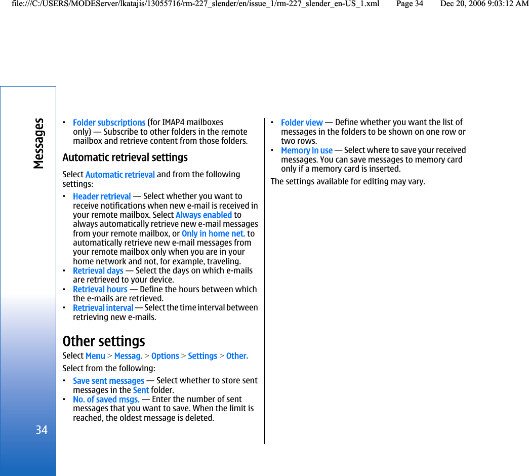 •Folder subscriptions (for IMAP4 mailboxesonly) — Subscribe to other folders in the remotemailbox and retrieve content from those folders.Automatic retrieval settingsSelect Automatic retrieval and from the followingsettings:•Header retrieval — Select whether you want toreceive notifications when new e-mail is received inyour remote mailbox. Select Always enabled toalways automatically retrieve new e-mail messagesfrom your remote mailbox, or Only in home net. toautomatically retrieve new e-mail messages fromyour remote mailbox only when you are in yourhome network and not, for example, traveling.•Retrieval days — Select the days on which e-mailsare retrieved to your device.•Retrieval hours — Define the hours between whichthe e-mails are retrieved.•Retrieval interval — Select the time interval betweenretrieving new e-mails.Other settingsSelect Menu &gt; Messag. &gt; Options &gt; Settings &gt; Other.Select from the following:•Save sent messages — Select whether to store sentmessages in the Sent folder.•No. of saved msgs. — Enter the number of sentmessages that you want to save. When the limit isreached, the oldest message is deleted.•Folder view — Define whether you want the list ofmessages in the folders to be shown on one row ortwo rows.•Memory in use — Select where to save your receivedmessages. You can save messages to memory cardonly if a memory card is inserted.The settings available for editing may vary.34Messagesfile:///C:/USERS/MODEServer/lkatajis/13055716/rm-227_slender/en/issue_1/rm-227_slender_en-US_1.xml Page 34 Dec 20, 2006 9:03:12 AMfile:///C:/USERS/MODEServer/lkatajis/13055716/rm-227_slender/en/issue_1/rm-227_slender_en-US_1.xml Page 34 Dec 20, 2006 9:03:12 AM