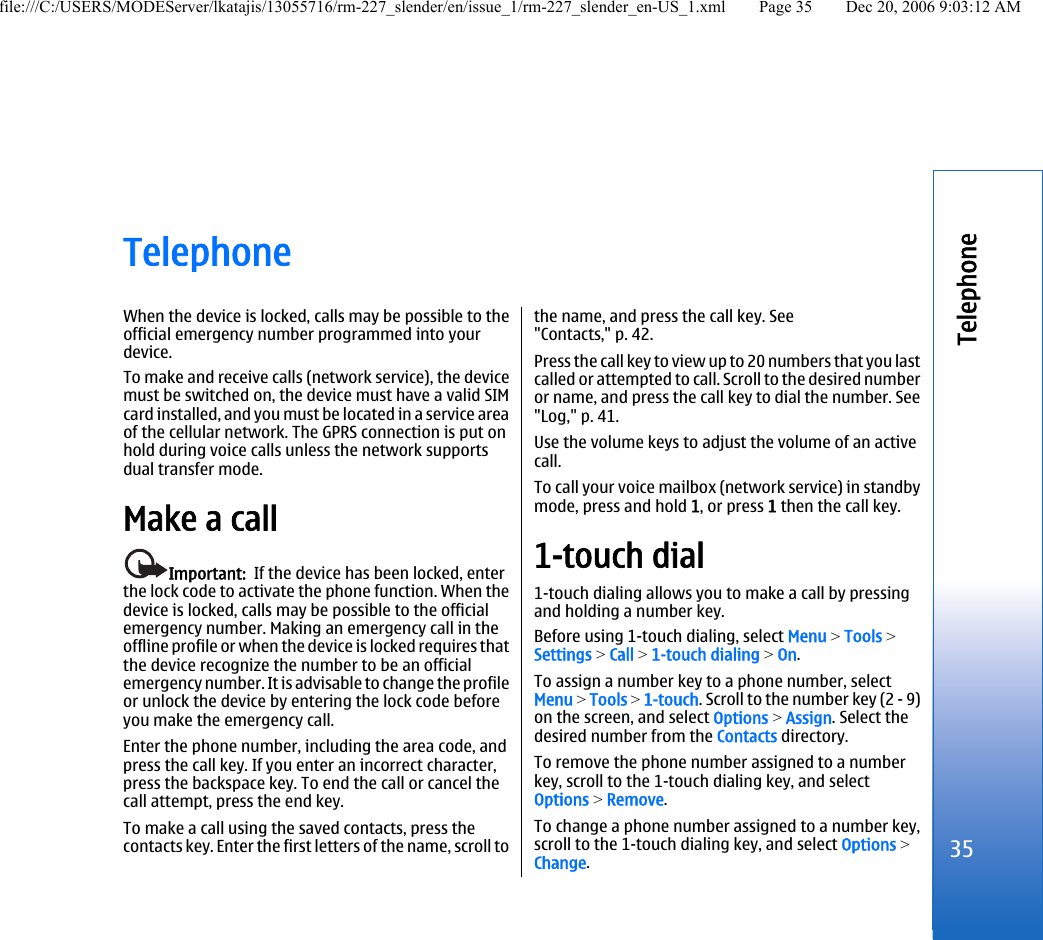 TelephoneWhen the device is locked, calls may be possible to theofficial emergency number programmed into yourdevice.To make and receive calls (network service), the devicemust be switched on, the device must have a valid SIMcard installed, and you must be located in a service areaof the cellular network. The GPRS connection is put onhold during voice calls unless the network supportsdual transfer mode.Make a callImportant:  If the device has been locked, enterthe lock code to activate the phone function. When thedevice is locked, calls may be possible to the officialemergency number. Making an emergency call in theoffline profile or when the device is locked requires thatthe device recognize the number to be an officialemergency number. It is advisable to change the profileor unlock the device by entering the lock code beforeyou make the emergency call.Enter the phone number, including the area code, andpress the call key. If you enter an incorrect character,press the backspace key. To end the call or cancel thecall attempt, press the end key.To make a call using the saved contacts, press thecontacts key. Enter the first letters of the name, scroll tothe name, and press the call key. See&quot;Contacts,&quot; p. 42.Press the call key to view up to 20 numbers that you lastcalled or attempted to call. Scroll to the desired numberor name, and press the call key to dial the number. See&quot;Log,&quot; p. 41.Use the volume keys to adjust the volume of an activecall.To call your voice mailbox (network service) in standbymode, press and hold 1, or press 1 then the call key.1-touch dial1-touch dialing allows you to make a call by pressingand holding a number key.Before using 1-touch dialing, select Menu &gt; Tools &gt;Settings &gt; Call &gt; 1-touch dialing &gt; On.To assign a number key to a phone number, selectMenu &gt; Tools &gt; 1-touch. Scroll to the number key (2 - 9)on the screen, and select Options &gt; Assign. Select thedesired number from the Contacts directory.To remove the phone number assigned to a numberkey, scroll to the 1-touch dialing key, and selectOptions &gt; Remove.To change a phone number assigned to a number key,scroll to the 1-touch dialing key, and select Options &gt;Change.35Telephonefile:///C:/USERS/MODEServer/lkatajis/13055716/rm-227_slender/en/issue_1/rm-227_slender_en-US_1.xml Page 35 Dec 20, 2006 9:03:12 AM