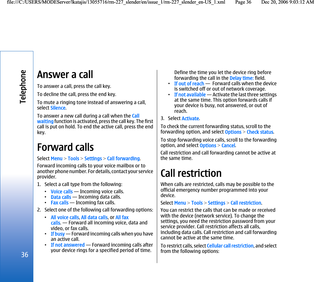 Answer a callTo answer a call, press the call key.To decline the call, press the end key.To mute a ringing tone instead of answering a call,select Silence.To answer a new call during a call when the Callwaiting function is activated, press the call key. The firstcall is put on hold. To end the active call, press the endkey.Forward callsSelect Menu &gt; Tools &gt; Settings &gt; Call forwarding.Forward incoming calls to your voice mailbox or toanother phone number. For details, contact your serviceprovider.1. Select a call type from the following:•Voice calls — Incoming voice calls.•Data calls — Incoming data calls.•Fax calls — Incoming fax calls.2. Select one of the following call forwarding options:•All voice calls, All data calls, or All faxcalls. — Forward all incoming voice, data andvideo, or fax calls.•If busy — Forward incoming calls when you havean active call.•If not answered — Forward incoming calls afteryour device rings for a specified period of time.Define the time you let the device ring beforeforwarding the call in the Delay time: field.•If out of reach —  Forward calls when the deviceis switched off or out of network coverage.•If not available — Activate the last three settingsat the same time. This option forwards calls ifyour device is busy, not answered, or out ofreach.3. Select Activate.To check the current forwarding status, scroll to theforwarding option, and select Options &gt; Check status.To stop forwarding voice calls, scroll to the forwardingoption, and select Options &gt; Cancel.Call restriction and call forwarding cannot be active atthe same time.Call restrictionWhen calls are restricted, calls may be possible to theofficial emergency number programmed into yourdevice.Select Menu &gt; Tools &gt; Settings &gt; Call restriction.You can restrict the calls that can be made or receivedwith the device (network service). To change thesettings, you need the restriction password from yourservice provider. Call restriction affects all calls,including data calls. Call restriction and call forwardingcannot be active at the same time.To restrict calls, select Cellular call restriction, and selectfrom the following options:36Telephonefile:///C:/USERS/MODEServer/lkatajis/13055716/rm-227_slender/en/issue_1/rm-227_slender_en-US_1.xml Page 36 Dec 20, 2006 9:03:12 AMfile:///C:/USERS/MODEServer/lkatajis/13055716/rm-227_slender/en/issue_1/rm-227_slender_en-US_1.xml Page 36 Dec 20, 2006 9:03:12 AM