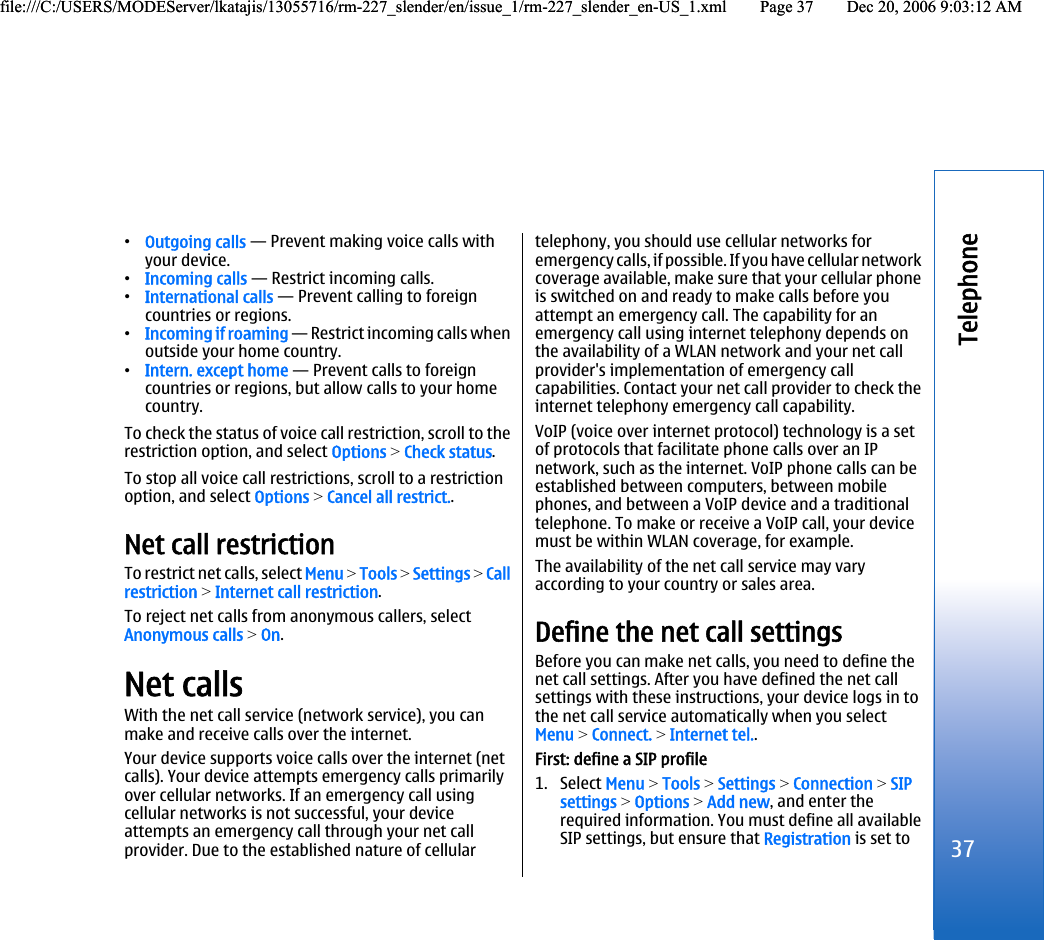 •Outgoing calls — Prevent making voice calls withyour device.•Incoming calls — Restrict incoming calls.•International calls — Prevent calling to foreigncountries or regions.•Incoming if roaming — Restrict incoming calls whenoutside your home country.•Intern. except home — Prevent calls to foreigncountries or regions, but allow calls to your homecountry.To check the status of voice call restriction, scroll to therestriction option, and select Options &gt; Check status.To stop all voice call restrictions, scroll to a restrictionoption, and select Options &gt; Cancel all restrict..Net call restrictionTo restrict net calls, select Menu &gt; Tools &gt; Settings &gt; Callrestriction &gt; Internet call restriction.To reject net calls from anonymous callers, selectAnonymous calls &gt; On.Net callsWith the net call service (network service), you canmake and receive calls over the internet.Your device supports voice calls over the internet (netcalls). Your device attempts emergency calls primarilyover cellular networks. If an emergency call usingcellular networks is not successful, your deviceattempts an emergency call through your net callprovider. Due to the established nature of cellulartelephony, you should use cellular networks foremergency calls, if possible. If you have cellular networkcoverage available, make sure that your cellular phoneis switched on and ready to make calls before youattempt an emergency call. The capability for anemergency call using internet telephony depends onthe availability of a WLAN network and your net callprovider&apos;s implementation of emergency callcapabilities. Contact your net call provider to check theinternet telephony emergency call capability.VoIP (voice over internet protocol) technology is a setof protocols that facilitate phone calls over an IPnetwork, such as the internet. VoIP phone calls can beestablished between computers, between mobilephones, and between a VoIP device and a traditionaltelephone. To make or receive a VoIP call, your devicemust be within WLAN coverage, for example.The availability of the net call service may varyaccording to your country or sales area.Define the net call settingsBefore you can make net calls, you need to define thenet call settings. After you have defined the net callsettings with these instructions, your device logs in tothe net call service automatically when you selectMenu &gt; Connect. &gt; Internet tel..First: define a SIP profile1. Select Menu &gt; Tools &gt; Settings &gt; Connection &gt; SIPsettings &gt; Options &gt; Add new, and enter therequired information. You must define all availableSIP settings, but ensure that Registration is set to37Telephonefile:///C:/USERS/MODEServer/lkatajis/13055716/rm-227_slender/en/issue_1/rm-227_slender_en-US_1.xml Page 37 Dec 20, 2006 9:03:12 AMfile:///C:/USERS/MODEServer/lkatajis/13055716/rm-227_slender/en/issue_1/rm-227_slender_en-US_1.xml Page 37 Dec 20, 2006 9:03:12 AM