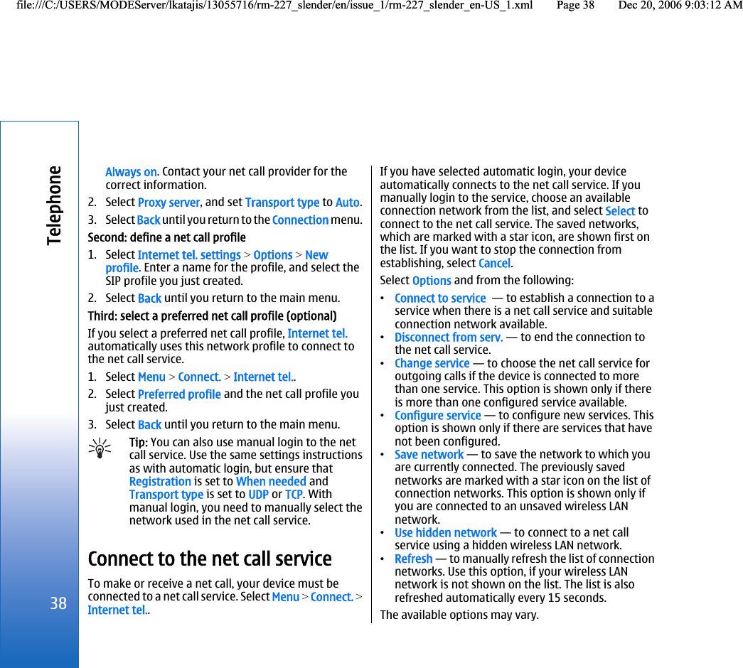 Always on. Contact your net call provider for thecorrect information.2. Select Proxy server, and set Transport type to Auto.3. Select Back until you return to the Connection menu.Second: define a net call profile1. Select Internet tel. settings &gt; Options &gt; Newprofile. Enter a name for the profile, and select theSIP profile you just created.2. Select Back until you return to the main menu.Third: select a preferred net call profile (optional)If you select a preferred net call profile, Internet tel.automatically uses this network profile to connect tothe net call service.1. Select Menu &gt; Connect. &gt; Internet tel..2. Select Preferred profile and the net call profile youjust created.3. Select Back until you return to the main menu.Tip: You can also use manual login to the netcall service. Use the same settings instructionsas with automatic login, but ensure thatRegistration is set to When needed andTransport type is set to UDP or TCP. Withmanual login, you need to manually select thenetwork used in the net call service.Connect to the net call serviceTo make or receive a net call, your device must beconnected to a net call service. Select Menu &gt; Connect. &gt;Internet tel..If you have selected automatic login, your deviceautomatically connects to the net call service. If youmanually login to the service, choose an availableconnection network from the list, and select Select toconnect to the net call service. The saved networks,which are marked with a star icon, are shown first onthe list. If you want to stop the connection fromestablishing, select Cancel.Select Options and from the following:•Connect to service  — to establish a connection to aservice when there is a net call service and suitableconnection network available.•Disconnect from serv. — to end the connection tothe net call service.•Change service — to choose the net call service foroutgoing calls if the device is connected to morethan one service. This option is shown only if thereis more than one configured service available.•Configure service — to configure new services. Thisoption is shown only if there are services that havenot been configured.•Save network — to save the network to which youare currently connected. The previously savednetworks are marked with a star icon on the list ofconnection networks. This option is shown only ifyou are connected to an unsaved wireless LANnetwork.•Use hidden network — to connect to a net callservice using a hidden wireless LAN network.•Refresh — to manually refresh the list of connectionnetworks. Use this option, if your wireless LANnetwork is not shown on the list. The list is alsorefreshed automatically every 15 seconds.The available options may vary.38Telephonefile:///C:/USERS/MODEServer/lkatajis/13055716/rm-227_slender/en/issue_1/rm-227_slender_en-US_1.xml Page 38 Dec 20, 2006 9:03:12 AMfile:///C:/USERS/MODEServer/lkatajis/13055716/rm-227_slender/en/issue_1/rm-227_slender_en-US_1.xml Page 38 Dec 20, 2006 9:03:12 AM
