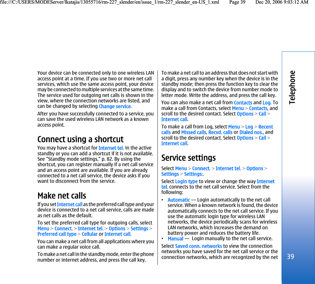 Your device can be connected only to one wireless LANaccess point at a time. If you use two or more net callservices, which use the same access point, your devicemay be connected to multiple services at the same time.The service used for outgoing net calls is shown in theview, where the connection networks are listed, andcan be changed by selecting Change service.After you have successfully connected to a service, youcan save the used wireless LAN network as a knownaccess point.Connect using a shortcutYou may have a shortcut for Internet tel. in the activestandby or you can add a shortcut if it is not available.See &quot;Standby mode settings,&quot; p. 82. By using theshortcut, you can register manually if a net call serviceand an access point are available. If you are alreadyconnected to a net call service, the device asks if youwant to disconnect from the service.Make net callsIf you set Internet call as the preferred call type and yourdevice is connected to a net call service, calls are madeas net calls as the default.To set the preferred call type for outgoing calls, selectMenu &gt; Connect. &gt; Internet tel. &gt; Options &gt; Settings &gt;Preferred call type &gt; Cellular or Internet call.You can make a net call from all applications where youcan make a regular voice call.To make a net call in the standby mode, enter the phonenumber or internet address, and press the call key.To make a net call to an address that does not start witha digit, press any number key when the device is in thestandby mode; then press the function key to clear thedisplay and to switch the device from number mode toletter mode. Write the address, and press the call key.You can also make a net call from Contacts and Log. Tomake a call from Contacts, select Menu &gt; Contacts, andscroll to the desired contact. Select Options &gt; Call &gt;Internet call.To make a call from Log, select Menu &gt; Log &gt; Recentcalls and Missed calls, Recvd. calls or Dialed nos., andscroll to the desired contact. Select Options &gt; Call &gt;Internet call.Service settingsSelect Menu &gt; Connect. &gt; Internet tel. &gt; Options &gt;Settings &gt; Settings:.Select Login type to view or change the way Internettel. connects to the net call service. Select from thefollowing:•Automatic — Login automatically to the net callservice. When a known network is found, the deviceautomatically connects to the net call service. If youuse the automatic login type for wireless LANnetworks, the device periodically scans for wirelessLAN networks, which increases the demand onbattery power and reduces the battery life.•Manual —  Login manually to the net call service.Select Saved conn. networks to view the connectionnetworks you have saved for the net call service or theconnection networks, which are recognized by the net39Telephonefile:///C:/USERS/MODEServer/lkatajis/13055716/rm-227_slender/en/issue_1/rm-227_slender_en-US_1.xml Page 39 Dec 20, 2006 9:03:12 AMfile:///C:/USERS/MODEServer/lkatajis/13055716/rm-227_slender/en/issue_1/rm-227_slender_en-US_1.xml Page 39 Dec 20, 2006 9:03:12 AM