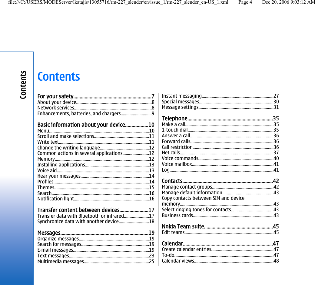 ContentsFor your safety..............................................................7About your device....................................................................8Network services......................................................................8Enhancements, batteries, and chargers............................9Basic information about your device..................10Menu..........................................................................................10Scroll and make selections.................................................11Write text.................................................................................11Change the writing language............................................12Common actions in several applications........................12Memory.....................................................................................12Installing applications..........................................................13Voice aid...................................................................................13Hear your messages..............................................................14Profiles......................................................................................14Themes......................................................................................15Search........................................................................................16Notification light....................................................................16Transfer content between devices.......................17Transfer data with Bluetooth or infrared......................17Synchronize data with another device...........................18Messages......................................................................19Organize messages...............................................................19Search for messages.............................................................19E-mail messages.....................................................................19Text messages........................................................................23Multimedia messages...........................................................25Instant messaging.................................................................27Special messages...................................................................30Message settings....................................................................31Telephone....................................................................35Make a call................................................................................351-touch dial..............................................................................35Answer a call...........................................................................36Forward calls...........................................................................36Call restriction.........................................................................36Net calls.....................................................................................37Voice commands....................................................................40Voice mailbox..........................................................................41Log..............................................................................................41Contacts........................................................................42Manage contact groups.......................................................42Manage default information..............................................43Copy contacts between SIM and devicememory.....................................................................................43Select ringing tones for contacts......................................43Business cards.........................................................................43Nokia Team suite.......................................................45Edit teams................................................................................45Calendar........................................................................47Create calendar entries........................................................47To-do..........................................................................................47Calendar views........................................................................48Contentsfile:///C:/USERS/MODEServer/lkatajis/13055716/rm-227_slender/en/issue_1/rm-227_slender_en-US_1.xml Page 4 Dec 20, 2006 9:03:12 AM