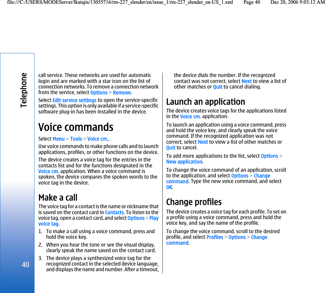 call service. These networks are used for automaticlogin and are marked with a star icon on the list ofconnection networks. To remove a connection networkfrom the service, select Options &gt; Remove.Select Edit service settings to open the service-specificsettings. This option is only available if a service-specificsoftware plug-in has been installed in the device.Voice commandsSelect Menu &gt; Tools &gt; Voice cm..Use voice commands to make phone calls and to launchapplications, profiles, or other functions on the device.The device creates a voice tag for the entries in thecontacts list and for the functions designated in theVoice cm. application. When a voice command isspoken, the device compares the spoken words to thevoice tag in the device.Make a callThe voice tag for a contact is the name or nickname thatis saved on the contact card in Contacts. To listen to thevoice tag, open a contact card, and select Options &gt; Playvoice tag.1. To make a call using a voice command, press andhold the voice key.2. When you hear the tone or see the visual display,clearly speak the name saved on the contact card.3. The device plays a synthesized voice tag for therecognized contact in the selected device language,and displays the name and number. After a timeout,the device dials the number. If the recognizedcontact was not correct, select Next to view a list ofother matches or Quit to cancel dialing.Launch an applicationThe device creates voice tags for the applications listedin the Voice cm. application.To launch an application using a voice command, pressand hold the voice key, and clearly speak the voicecommand. If the recognized application was notcorrect, select Next to view a list of other matches orQuit to cancel.To add more applications to the list, select Options &gt;New application.To change the voice command of an application, scrollto the application, and select Options &gt; Changecommand. Type the new voice command, and selectOK.Change profilesThe device creates a voice tag for each profile. To set ona profile using a voice command, press and hold thevoice key, and say the name of the profile.To change the voice command, scroll to the desiredprofile, and select Profiles &gt; Options &gt; Changecommand.40Telephonefile:///C:/USERS/MODEServer/lkatajis/13055716/rm-227_slender/en/issue_1/rm-227_slender_en-US_1.xml Page 40 Dec 20, 2006 9:03:12 AMfile:///C:/USERS/MODEServer/lkatajis/13055716/rm-227_slender/en/issue_1/rm-227_slender_en-US_1.xml Page 40 Dec 20, 2006 9:03:12 AM