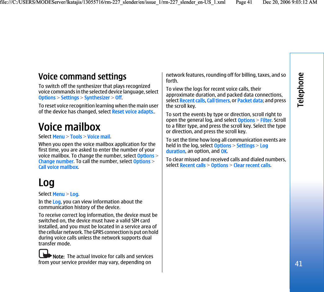 Voice command settingsTo switch off the synthesizer that plays recognizedvoice commands in the selected device language, selectOptions &gt; Settings &gt; Synthesizer &gt; Off.To reset voice recognition learning when the main userof the device has changed, select Reset voice adapts..Voice mailboxSelect Menu &gt; Tools &gt; Voice mail.When you open the voice mailbox application for thefirst time, you are asked to enter the number of yourvoice mailbox. To change the number, select Options &gt;Change number. To call the number, select Options &gt;Call voice mailbox.LogSelect Menu &gt; Log.In the Log, you can view information about thecommunication history of the device.To receive correct log information, the device must beswitched on, the device must have a valid SIM cardinstalled, and you must be located in a service area ofthe cellular network. The GPRS connection is put on holdduring voice calls unless the network supports dualtransfer mode.Note:  The actual invoice for calls and servicesfrom your service provider may vary, depending onnetwork features, rounding off for billing, taxes, and soforth.To view the logs for recent voice calls, theirapproximate duration, and packed data connections,select Recent calls, Call timers, or Packet data; and pressthe scroll key.To sort the events by type or direction, scroll right toopen the general log, and select Options &gt; Filter. Scrollto a filter type, and press the scroll key. Select the typeor direction, and press the scroll key.To set the time how long all communication events areheld in the log, select Options &gt; Settings &gt; Logduration, an option, and OK.To clear missed and received calls and dialed numbers,select Recent calls &gt; Options &gt; Clear recent calls.41Telephonefile:///C:/USERS/MODEServer/lkatajis/13055716/rm-227_slender/en/issue_1/rm-227_slender_en-US_1.xml Page 41 Dec 20, 2006 9:03:12 AMfile:///C:/USERS/MODEServer/lkatajis/13055716/rm-227_slender/en/issue_1/rm-227_slender_en-US_1.xml Page 41 Dec 20, 2006 9:03:12 AM