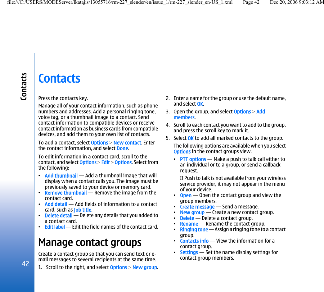 ContactsPress the contacts key.Manage all of your contact information, such as phonenumbers and addresses. Add a personal ringing tone,voice tag, or a thumbnail image to a contact. Sendcontact information to compatible devices or receivecontact information as business cards from compatibledevices, and add them to your own list of contacts.To add a contact, select Options &gt; New contact. Enterthe contact information, and select Done.To edit information in a contact card, scroll to thecontact, and select Options &gt; Edit &gt; Options. Select fromthe following:•Add thumbnail — Add a thumbnail image that willdisplay when a contact calls you. The image must bepreviously saved to your device or memory card.•Remove thumbnail — Remove the image from thecontact card.•Add detail — Add fields of information to a contactcard, such as Job title.•Delete detail — Delete any details that you added toa contact card.•Edit label — Edit the field names of the contact card.Manage contact groupsCreate a contact group so that you can send text or e-mail messages to several recipients at the same time.1. Scroll to the right, and select Options &gt; New group.2. Enter a name for the group or use the default name,and select OK.3. Open the group, and select Options &gt; Addmembers.4. Scroll to each contact you want to add to the group,and press the scroll key to mark it.5. Select OK to add all marked contacts to the group.The following options are available when you selectOptions in the contact groups view:•PTT options — Make a push to talk call either toan individual or to a group, or send a callbackrequest.If Push to talk is not available from your wirelessservice provider, it may not appear in the menuof your device.•Open — Open the contact group and view thegroup members.•Create message — Send a message.•New group — Create a new contact group.•Delete — Delete a contact group.•Rename — Rename the contact group.•Ringing tone — Assign a ringing tone to a contactgroup.•Contacts info — View the information for acontact group.•Settings — Set the name display settings forcontact group members.42Contactsfile:///C:/USERS/MODEServer/lkatajis/13055716/rm-227_slender/en/issue_1/rm-227_slender_en-US_1.xml Page 42 Dec 20, 2006 9:03:12 AM