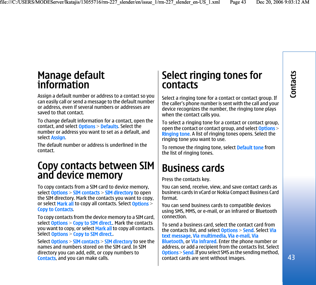 Manage defaultinformationAssign a default number or address to a contact so youcan easily call or send a message to the default numberor address, even if several numbers or addresses aresaved to that contact.To change default information for a contact, open thecontact, and select Options &gt; Defaults. Select thenumber or address you want to set as a default, andselect Assign.The default number or address is underlined in thecontact.Copy contacts between SIMand device memoryTo copy contacts from a SIM card to device memory,select Options &gt; SIM contacts &gt; SIM directory to openthe SIM directory. Mark the contacts you want to copy,or select Mark all to copy all contacts. Select Options &gt;Copy to Contacts.To copy contacts from the device memory to a SIM card,select Options &gt; Copy to SIM direct.. Mark the contactsyou want to copy, or select Mark all to copy all contacts.Select Options &gt; Copy to SIM direct..Select Options &gt; SIM contacts &gt; SIM directory to see thenames and numbers stored on the SIM card. In SIMdirectory you can add, edit, or copy numbers toContacts, and you can make calls.Select ringing tones forcontactsSelect a ringing tone for a contact or contact group. Ifthe caller&apos;s phone number is sent with the call and yourdevice recognizes the number, the ringing tone playswhen the contact calls you.To select a ringing tone for a contact or contact group,open the contact or contact group, and select Options &gt;Ringing tone. A list of ringing tones opens. Select theringing tone you want to use.To remove the ringing tone, select Default tone fromthe list of ringing tones.Business cardsPress the contacts key.You can send, receive, view, and save contact cards asbusiness cards in vCard or Nokia Compact Business Cardformat.You can send business cards to compatible devicesusing SMS, MMS, or e-mail, or an infrared or Bluetoothconnection.To send a business card, select the contact card fromthe contacts list, and select Options &gt; Send. Select Viatext message, Via multimedia, Via e-mail, ViaBluetooth, or Via infrared. Enter the phone number oraddress, or add a recipient from the contacts list. SelectOptions &gt; Send. If you select SMS as the sending method,contact cards are sent without images.43Contactsfile:///C:/USERS/MODEServer/lkatajis/13055716/rm-227_slender/en/issue_1/rm-227_slender_en-US_1.xml Page 43 Dec 20, 2006 9:03:12 AMfile:///C:/USERS/MODEServer/lkatajis/13055716/rm-227_slender/en/issue_1/rm-227_slender_en-US_1.xml Page 43 Dec 20, 2006 9:03:12 AM