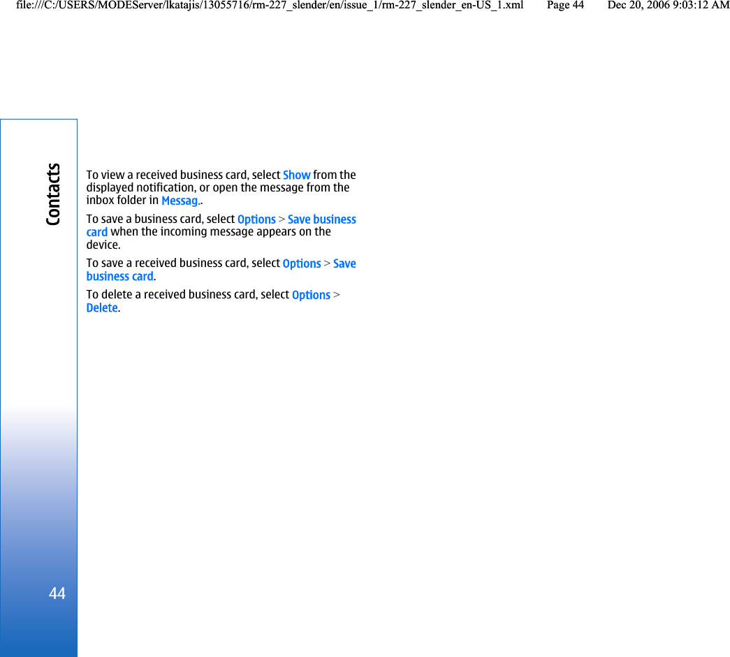 To view a received business card, select Show from thedisplayed notification, or open the message from theinbox folder in Messag..To save a business card, select Options &gt; Save businesscard when the incoming message appears on thedevice.To save a received business card, select Options &gt; Savebusiness card.To delete a received business card, select Options &gt;Delete.44Contactsfile:///C:/USERS/MODEServer/lkatajis/13055716/rm-227_slender/en/issue_1/rm-227_slender_en-US_1.xml Page 44 Dec 20, 2006 9:03:12 AMfile:///C:/USERS/MODEServer/lkatajis/13055716/rm-227_slender/en/issue_1/rm-227_slender_en-US_1.xml Page 44 Dec 20, 2006 9:03:12 AM
