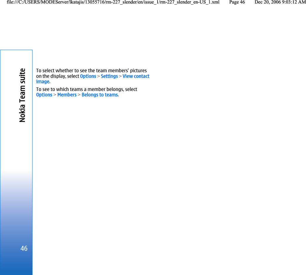 To select whether to see the team members&apos; pictureson the display, select Options &gt; Settings &gt; View contactimage.To see to which teams a member belongs, selectOptions &gt; Members &gt; Belongs to teams.46Nokia Team suitefile:///C:/USERS/MODEServer/lkatajis/13055716/rm-227_slender/en/issue_1/rm-227_slender_en-US_1.xml Page 46 Dec 20, 2006 9:03:12 AMfile:///C:/USERS/MODEServer/lkatajis/13055716/rm-227_slender/en/issue_1/rm-227_slender_en-US_1.xml Page 46 Dec 20, 2006 9:03:12 AM
