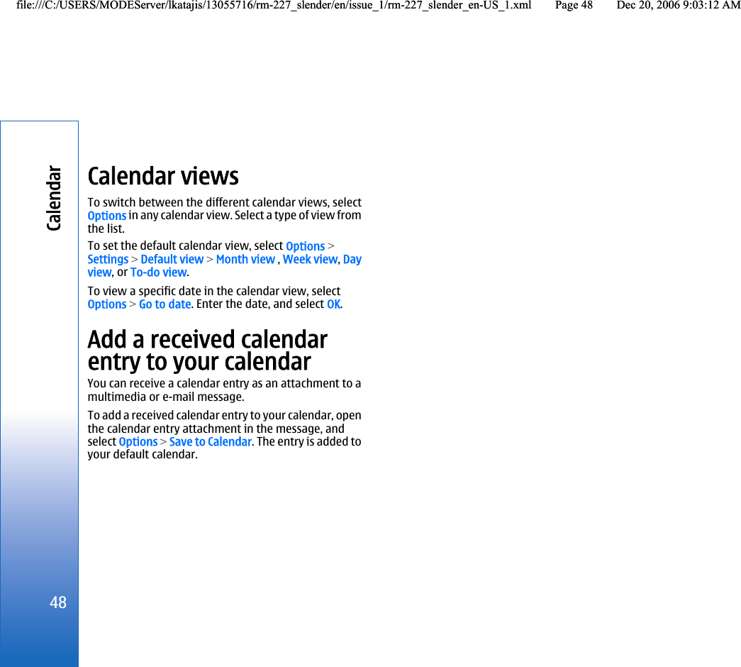 Calendar viewsTo switch between the different calendar views, selectOptions in any calendar view. Select a type of view fromthe list.To set the default calendar view, select Options &gt;Settings &gt; Default view &gt; Month view , Week view, Dayview, or To-do view.To view a specific date in the calendar view, selectOptions &gt; Go to date. Enter the date, and select OK.Add a received calendarentry to your calendarYou can receive a calendar entry as an attachment to amultimedia or e-mail message.To add a received calendar entry to your calendar, openthe calendar entry attachment in the message, andselect Options &gt; Save to Calendar. The entry is added toyour default calendar.48Calendarfile:///C:/USERS/MODEServer/lkatajis/13055716/rm-227_slender/en/issue_1/rm-227_slender_en-US_1.xml Page 48 Dec 20, 2006 9:03:12 AMfile:///C:/USERS/MODEServer/lkatajis/13055716/rm-227_slender/en/issue_1/rm-227_slender_en-US_1.xml Page 48 Dec 20, 2006 9:03:12 AM