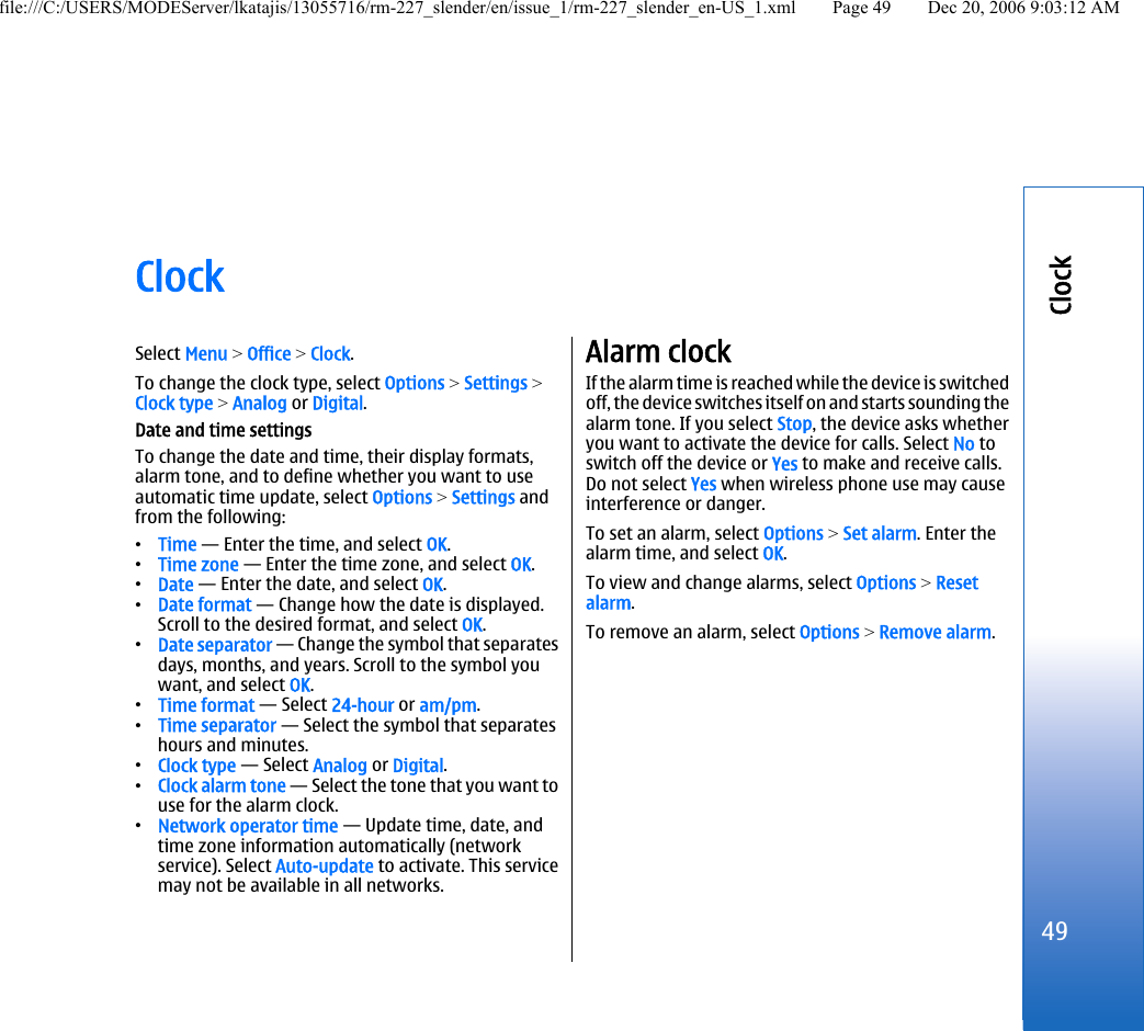 ClockSelect Menu &gt; Office &gt; Clock.To change the clock type, select Options &gt; Settings &gt;Clock type &gt; Analog or Digital.Date and time settingsTo change the date and time, their display formats,alarm tone, and to define whether you want to useautomatic time update, select Options &gt; Settings andfrom the following:•Time — Enter the time, and select OK.•Time zone — Enter the time zone, and select OK.•Date — Enter the date, and select OK.•Date format — Change how the date is displayed.Scroll to the desired format, and select OK.•Date separator — Change the symbol that separatesdays, months, and years. Scroll to the symbol youwant, and select OK.•Time format — Select 24-hour or am/pm.•Time separator — Select the symbol that separateshours and minutes.•Clock type — Select Analog or Digital.•Clock alarm tone — Select the tone that you want touse for the alarm clock.•Network operator time — Update time, date, andtime zone information automatically (networkservice). Select Auto-update to activate. This servicemay not be available in all networks.Alarm clockIf the alarm time is reached while the device is switchedoff, the device switches itself on and starts sounding thealarm tone. If you select Stop, the device asks whetheryou want to activate the device for calls. Select No toswitch off the device or Yes to make and receive calls.Do not select Yes when wireless phone use may causeinterference or danger.To set an alarm, select Options &gt; Set alarm. Enter thealarm time, and select OK.To view and change alarms, select Options &gt; Resetalarm.To remove an alarm, select Options &gt; Remove alarm.49Clockfile:///C:/USERS/MODEServer/lkatajis/13055716/rm-227_slender/en/issue_1/rm-227_slender_en-US_1.xml Page 49 Dec 20, 2006 9:03:12 AM