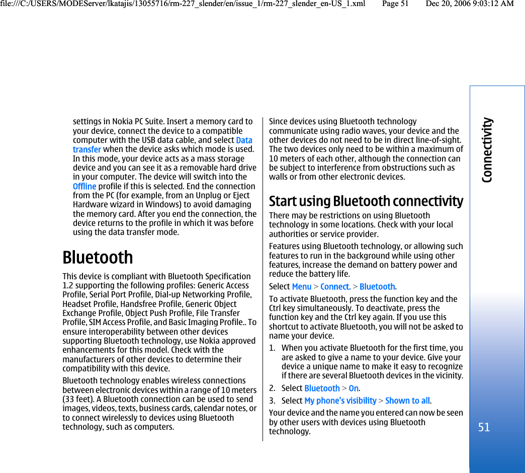 settings in Nokia PC Suite. Insert a memory card toyour device, connect the device to a compatiblecomputer with the USB data cable, and select Datatransfer when the device asks which mode is used.In this mode, your device acts as a mass storagedevice and you can see it as a removable hard drivein your computer. The device will switch into theOffline profile if this is selected. End the connectionfrom the PC (for example, from an Unplug or EjectHardware wizard in Windows) to avoid damagingthe memory card. After you end the connection, thedevice returns to the profile in which it was beforeusing the data transfer mode.BluetoothThis device is compliant with Bluetooth Specification1.2 supporting the following profiles: Generic AccessProfile, Serial Port Profile, Dial-up Networking Profile,Headset Profile, Handsfree Profile, Generic ObjectExchange Profile, Object Push Profile, File TransferProfile, SIM Access Profile, and Basic Imaging Profile.. Toensure interoperability between other devicessupporting Bluetooth technology, use Nokia approvedenhancements for this model. Check with themanufacturers of other devices to determine theircompatibility with this device.Bluetooth technology enables wireless connectionsbetween electronic devices within a range of 10 meters(33 feet). A Bluetooth connection can be used to sendimages, videos, texts, business cards, calendar notes, orto connect wirelessly to devices using Bluetoothtechnology, such as computers.Since devices using Bluetooth technologycommunicate using radio waves, your device and theother devices do not need to be in direct line-of-sight.The two devices only need to be within a maximum of10 meters of each other, although the connection canbe subject to interference from obstructions such aswalls or from other electronic devices.Start using Bluetooth connectivityThere may be restrictions on using Bluetoothtechnology in some locations. Check with your localauthorities or service provider.Features using Bluetooth technology, or allowing suchfeatures to run in the background while using otherfeatures, increase the demand on battery power andreduce the battery life.Select Menu &gt; Connect. &gt; Bluetooth.To activate Bluetooth, press the function key and theCtrl key simultaneously. To deactivate, press thefunction key and the Ctrl key again. If you use thisshortcut to activate Bluetooth, you will not be asked toname your device.1. When you activate Bluetooth for the first time, youare asked to give a name to your device. Give yourdevice a unique name to make it easy to recognizeif there are several Bluetooth devices in the vicinity.2. Select Bluetooth &gt; On.3. Select My phone&apos;s visibility &gt; Shown to all.Your device and the name you entered can now be seenby other users with devices using Bluetoothtechnology.51Connectivityfile:///C:/USERS/MODEServer/lkatajis/13055716/rm-227_slender/en/issue_1/rm-227_slender_en-US_1.xml Page 51 Dec 20, 2006 9:03:12 AMfile:///C:/USERS/MODEServer/lkatajis/13055716/rm-227_slender/en/issue_1/rm-227_slender_en-US_1.xml Page 51 Dec 20, 2006 9:03:12 AM