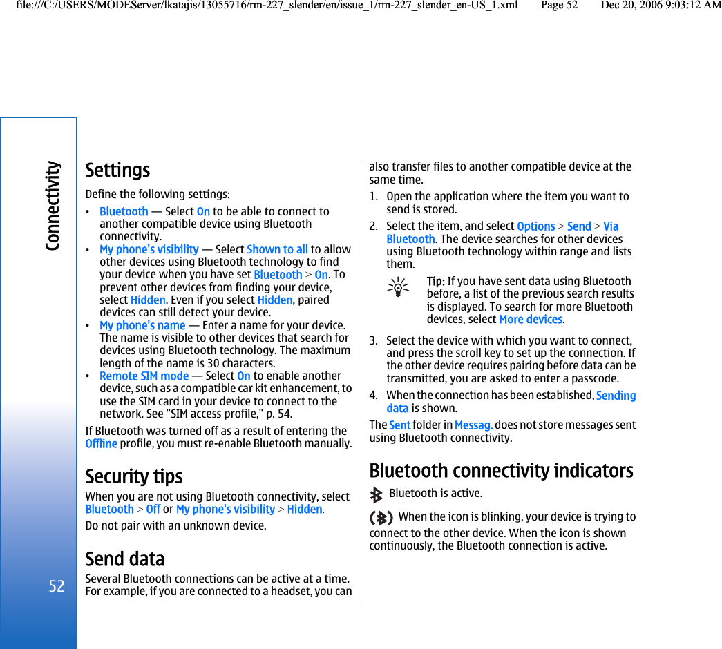SettingsDefine the following settings:•Bluetooth — Select On to be able to connect toanother compatible device using Bluetoothconnectivity.•My phone&apos;s visibility — Select Shown to all to allowother devices using Bluetooth technology to findyour device when you have set Bluetooth &gt; On. Toprevent other devices from finding your device,select Hidden. Even if you select Hidden, paireddevices can still detect your device.•My phone&apos;s name — Enter a name for your device.The name is visible to other devices that search fordevices using Bluetooth technology. The maximumlength of the name is 30 characters.•Remote SIM mode — Select On to enable anotherdevice, such as a compatible car kit enhancement, touse the SIM card in your device to connect to thenetwork. See &quot;SIM access profile,&quot; p. 54.If Bluetooth was turned off as a result of entering theOffline profile, you must re-enable Bluetooth manually.Security tipsWhen you are not using Bluetooth connectivity, selectBluetooth &gt; Off or My phone&apos;s visibility &gt; Hidden.Do not pair with an unknown device.Send dataSeveral Bluetooth connections can be active at a time.For example, if you are connected to a headset, you canalso transfer files to another compatible device at thesame time.1. Open the application where the item you want tosend is stored.2. Select the item, and select Options &gt; Send &gt; ViaBluetooth. The device searches for other devicesusing Bluetooth technology within range and liststhem.Tip: If you have sent data using Bluetoothbefore, a list of the previous search resultsis displayed. To search for more Bluetoothdevices, select More devices.3. Select the device with which you want to connect,and press the scroll key to set up the connection. Ifthe other device requires pairing before data can betransmitted, you are asked to enter a passcode.4. When the connection has been established, Sendingdata is shown.The Sent folder in Messag. does not store messages sentusing Bluetooth connectivity.Bluetooth connectivity indicators  Bluetooth is active.  When the icon is blinking, your device is trying toconnect to the other device. When the icon is showncontinuously, the Bluetooth connection is active.52Connectivityfile:///C:/USERS/MODEServer/lkatajis/13055716/rm-227_slender/en/issue_1/rm-227_slender_en-US_1.xml Page 52 Dec 20, 2006 9:03:12 AMfile:///C:/USERS/MODEServer/lkatajis/13055716/rm-227_slender/en/issue_1/rm-227_slender_en-US_1.xml Page 52 Dec 20, 2006 9:03:12 AM