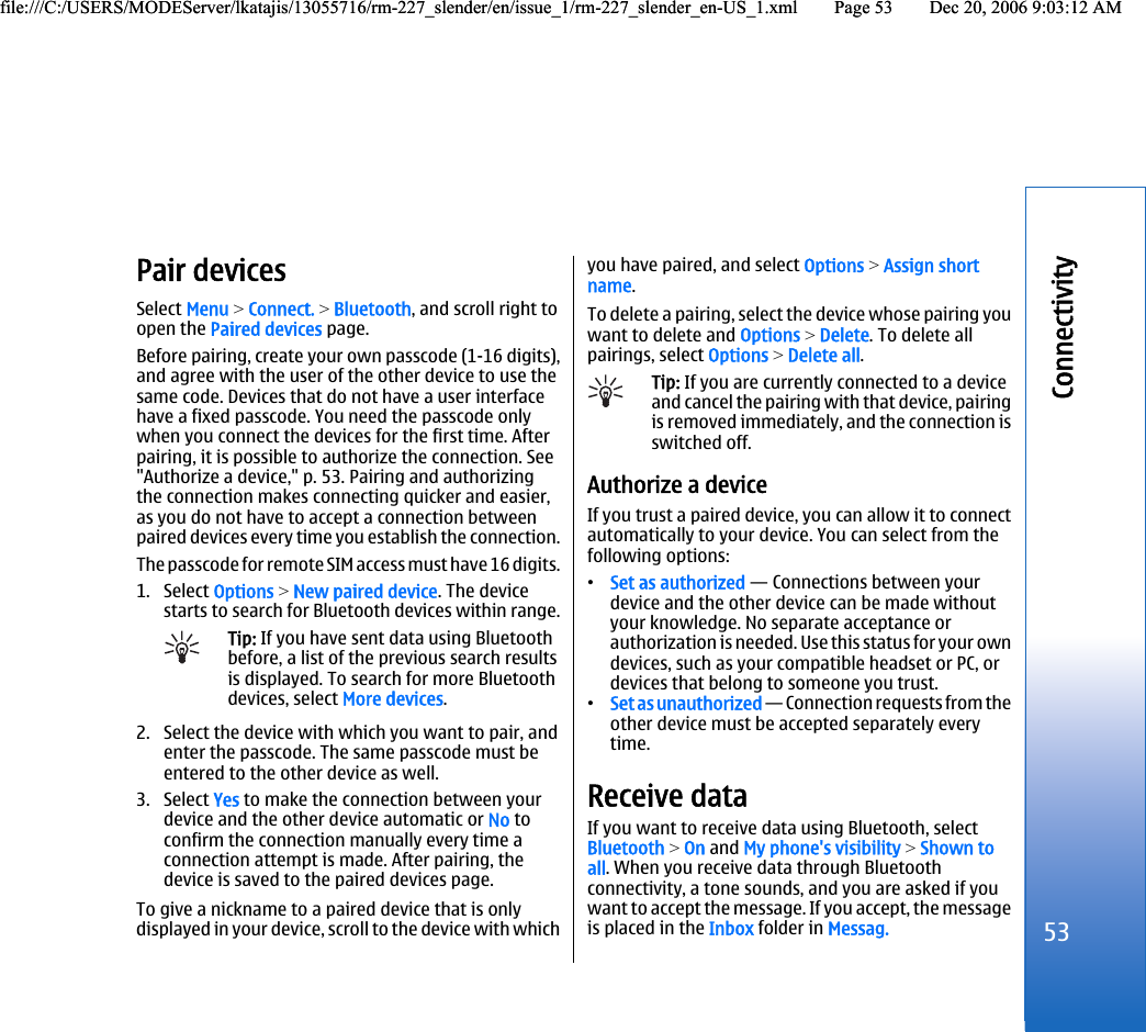 Pair devicesSelect Menu &gt; Connect. &gt; Bluetooth, and scroll right toopen the Paired devices page.Before pairing, create your own passcode (1-16 digits),and agree with the user of the other device to use thesame code. Devices that do not have a user interfacehave a fixed passcode. You need the passcode onlywhen you connect the devices for the first time. Afterpairing, it is possible to authorize the connection. See&quot;Authorize a device,&quot; p. 53. Pairing and authorizingthe connection makes connecting quicker and easier,as you do not have to accept a connection betweenpaired devices every time you establish the connection.The passcode for remote SIM access must have 16 digits.1. Select Options &gt; New paired device. The devicestarts to search for Bluetooth devices within range.Tip: If you have sent data using Bluetoothbefore, a list of the previous search resultsis displayed. To search for more Bluetoothdevices, select More devices.2. Select the device with which you want to pair, andenter the passcode. The same passcode must beentered to the other device as well.3. Select Yes to make the connection between yourdevice and the other device automatic or No toconfirm the connection manually every time aconnection attempt is made. After pairing, thedevice is saved to the paired devices page.To give a nickname to a paired device that is onlydisplayed in your device, scroll to the device with whichyou have paired, and select Options &gt; Assign shortname.To delete a pairing, select the device whose pairing youwant to delete and Options &gt; Delete. To delete allpairings, select Options &gt; Delete all.Tip: If you are currently connected to a deviceand cancel the pairing with that device, pairingis removed immediately, and the connection isswitched off.Authorize a deviceIf you trust a paired device, you can allow it to connectautomatically to your device. You can select from thefollowing options:•Set as authorized — Connections between yourdevice and the other device can be made withoutyour knowledge. No separate acceptance orauthorization is needed. Use this status for your owndevices, such as your compatible headset or PC, ordevices that belong to someone you trust.•Set as unauthorized — Connection requests from theother device must be accepted separately everytime.Receive dataIf you want to receive data using Bluetooth, selectBluetooth &gt; On and My phone&apos;s visibility &gt; Shown toall. When you receive data through Bluetoothconnectivity, a tone sounds, and you are asked if youwant to accept the message. If you accept, the messageis placed in the Inbox folder in Messag.53Connectivityfile:///C:/USERS/MODEServer/lkatajis/13055716/rm-227_slender/en/issue_1/rm-227_slender_en-US_1.xml Page 53 Dec 20, 2006 9:03:12 AMfile:///C:/USERS/MODEServer/lkatajis/13055716/rm-227_slender/en/issue_1/rm-227_slender_en-US_1.xml Page 53 Dec 20, 2006 9:03:12 AM