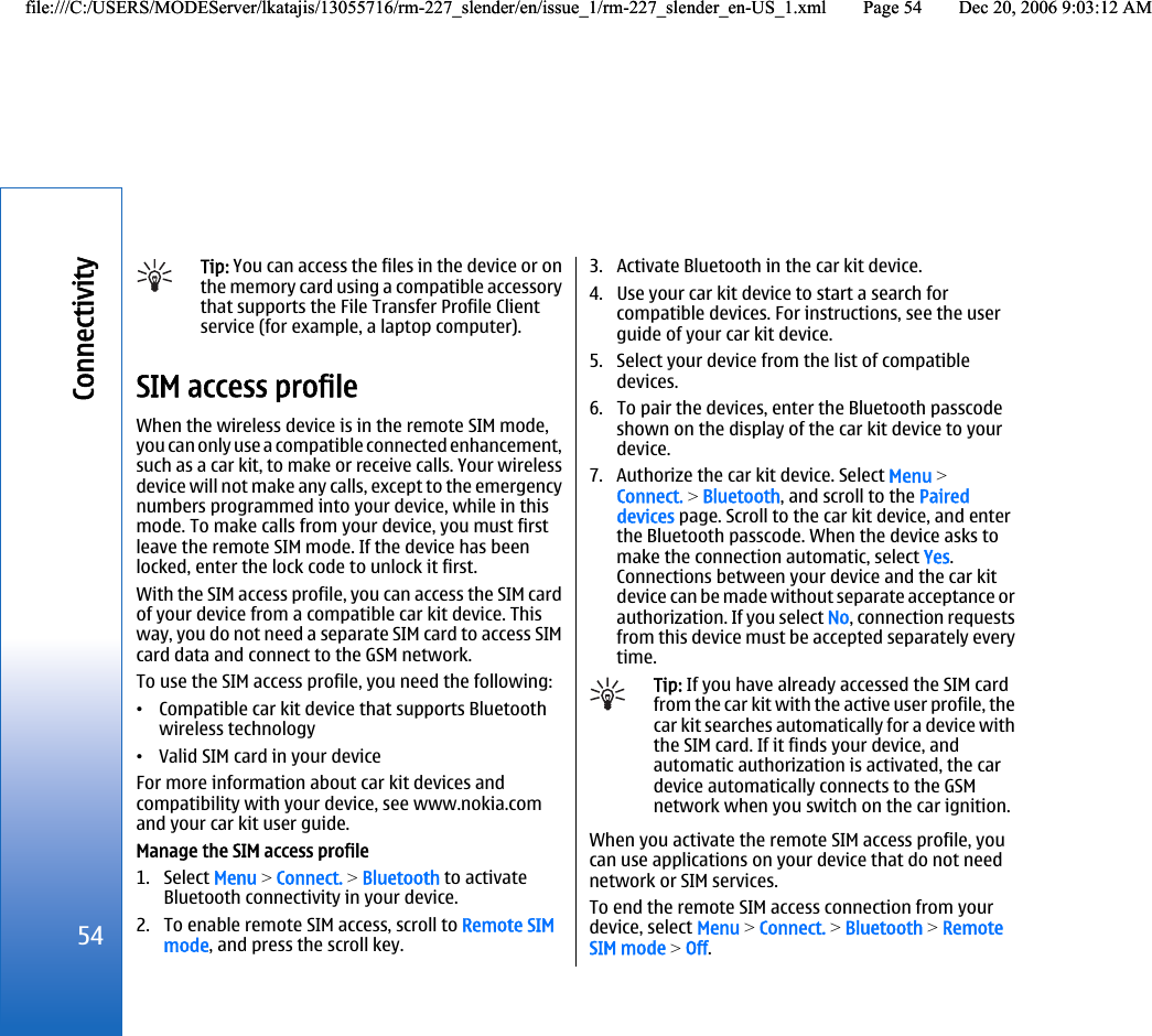 Tip: You can access the files in the device or onthe memory card using a compatible accessorythat supports the File Transfer Profile Clientservice (for example, a laptop computer).SIM access profileWhen the wireless device is in the remote SIM mode,you can only use a compatible connected enhancement,such as a car kit, to make or receive calls. Your wirelessdevice will not make any calls, except to the emergencynumbers programmed into your device, while in thismode. To make calls from your device, you must firstleave the remote SIM mode. If the device has beenlocked, enter the lock code to unlock it first.With the SIM access profile, you can access the SIM cardof your device from a compatible car kit device. Thisway, you do not need a separate SIM card to access SIMcard data and connect to the GSM network.To use the SIM access profile, you need the following:•Compatible car kit device that supports Bluetoothwireless technology•Valid SIM card in your deviceFor more information about car kit devices andcompatibility with your device, see www.nokia.comand your car kit user guide.Manage the SIM access profile1. Select Menu &gt; Connect. &gt; Bluetooth to activateBluetooth connectivity in your device.2. To enable remote SIM access, scroll to Remote SIMmode, and press the scroll key.3. Activate Bluetooth in the car kit device.4. Use your car kit device to start a search forcompatible devices. For instructions, see the userguide of your car kit device.5. Select your device from the list of compatibledevices.6. To pair the devices, enter the Bluetooth passcodeshown on the display of the car kit device to yourdevice.7. Authorize the car kit device. Select Menu &gt;Connect. &gt; Bluetooth, and scroll to the Paireddevices page. Scroll to the car kit device, and enterthe Bluetooth passcode. When the device asks tomake the connection automatic, select Yes.Connections between your device and the car kitdevice can be made without separate acceptance orauthorization. If you select No, connection requestsfrom this device must be accepted separately everytime.Tip: If you have already accessed the SIM cardfrom the car kit with the active user profile, thecar kit searches automatically for a device withthe SIM card. If it finds your device, andautomatic authorization is activated, the cardevice automatically connects to the GSMnetwork when you switch on the car ignition.When you activate the remote SIM access profile, youcan use applications on your device that do not neednetwork or SIM services.To end the remote SIM access connection from yourdevice, select Menu &gt; Connect. &gt; Bluetooth &gt; RemoteSIM mode &gt; Off.54Connectivityfile:///C:/USERS/MODEServer/lkatajis/13055716/rm-227_slender/en/issue_1/rm-227_slender_en-US_1.xml Page 54 Dec 20, 2006 9:03:12 AMfile:///C:/USERS/MODEServer/lkatajis/13055716/rm-227_slender/en/issue_1/rm-227_slender_en-US_1.xml Page 54 Dec 20, 2006 9:03:12 AM