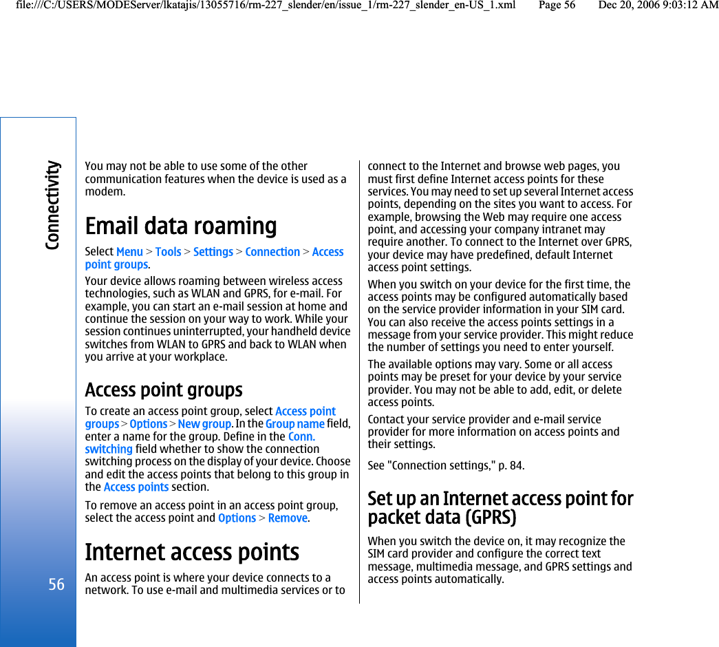 You may not be able to use some of the othercommunication features when the device is used as amodem.Email data roamingSelect Menu &gt; Tools &gt; Settings &gt; Connection &gt; Accesspoint groups.Your device allows roaming between wireless accesstechnologies, such as WLAN and GPRS, for e-mail. Forexample, you can start an e-mail session at home andcontinue the session on your way to work. While yoursession continues uninterrupted, your handheld deviceswitches from WLAN to GPRS and back to WLAN whenyou arrive at your workplace.Access point groupsTo create an access point group, select Access pointgroups &gt; Options &gt; New group. In the Group name field,enter a name for the group. Define in the Conn.switching field whether to show the connectionswitching process on the display of your device. Chooseand edit the access points that belong to this group inthe Access points section.To remove an access point in an access point group,select the access point and Options &gt; Remove.Internet access pointsAn access point is where your device connects to anetwork. To use e-mail and multimedia services or toconnect to the Internet and browse web pages, youmust first define Internet access points for theseservices. You may need to set up several Internet accesspoints, depending on the sites you want to access. Forexample, browsing the Web may require one accesspoint, and accessing your company intranet mayrequire another. To connect to the Internet over GPRS,your device may have predefined, default Internetaccess point settings.When you switch on your device for the first time, theaccess points may be configured automatically basedon the service provider information in your SIM card.You can also receive the access points settings in amessage from your service provider. This might reducethe number of settings you need to enter yourself.The available options may vary. Some or all accesspoints may be preset for your device by your serviceprovider. You may not be able to add, edit, or deleteaccess points.Contact your service provider and e-mail serviceprovider for more information on access points andtheir settings.See &quot;Connection settings,&quot; p. 84.Set up an Internet access point forpacket data (GPRS)When you switch the device on, it may recognize theSIM card provider and configure the correct textmessage, multimedia message, and GPRS settings andaccess points automatically.56Connectivityfile:///C:/USERS/MODEServer/lkatajis/13055716/rm-227_slender/en/issue_1/rm-227_slender_en-US_1.xml Page 56 Dec 20, 2006 9:03:12 AMfile:///C:/USERS/MODEServer/lkatajis/13055716/rm-227_slender/en/issue_1/rm-227_slender_en-US_1.xml Page 56 Dec 20, 2006 9:03:12 AM