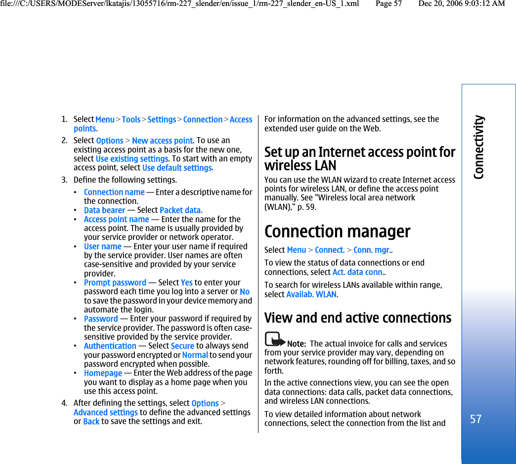 1. Select Menu &gt; Tools &gt; Settings &gt; Connection &gt; Accesspoints.2. Select Options &gt; New access point. To use anexisting access point as a basis for the new one,select Use existing settings. To start with an emptyaccess point, select Use default settings.3. Define the following settings.•Connection name — Enter a descriptive name forthe connection.•Data bearer — Select Packet data.•Access point name — Enter the name for theaccess point. The name is usually provided byyour service provider or network operator.•User name — Enter your user name if requiredby the service provider. User names are oftencase-sensitive and provided by your serviceprovider.•Prompt password — Select Yes to enter yourpassword each time you log into a server or Noto save the password in your device memory andautomate the login.•Password — Enter your password if required bythe service provider. The password is often case-sensitive provided by the service provider.•Authentication — Select Secure to always sendyour password encrypted or Normal to send yourpassword encrypted when possible.•Homepage — Enter the Web address of the pageyou want to display as a home page when youuse this access point.4. After defining the settings, select Options &gt;Advanced settings to define the advanced settingsor Back to save the settings and exit.For information on the advanced settings, see theextended user guide on the Web.Set up an Internet access point forwireless LANYou can use the WLAN wizard to create Internet accesspoints for wireless LAN, or define the access pointmanually. See &quot;Wireless local area network(WLAN),&quot; p. 59.Connection managerSelect Menu &gt; Connect. &gt; Conn. mgr..To view the status of data connections or endconnections, select Act. data conn..To search for wireless LANs available within range,select Availab. WLAN.View and end active connectionsNote:  The actual invoice for calls and servicesfrom your service provider may vary, depending onnetwork features, rounding off for billing, taxes, and soforth.In the active connections view, you can see the opendata connections: data calls, packet data connections,and wireless LAN connections.To view detailed information about networkconnections, select the connection from the list and57Connectivityfile:///C:/USERS/MODEServer/lkatajis/13055716/rm-227_slender/en/issue_1/rm-227_slender_en-US_1.xml Page 57 Dec 20, 2006 9:03:12 AMfile:///C:/USERS/MODEServer/lkatajis/13055716/rm-227_slender/en/issue_1/rm-227_slender_en-US_1.xml Page 57 Dec 20, 2006 9:03:12 AM