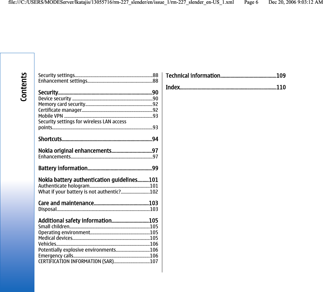 Security settings.....................................................................88Enhancement settings.........................................................88Security.........................................................................90Device security .......................................................................90Memory card security...........................................................92Certificate manager...............................................................92Mobile VPN ..............................................................................93Security settings for wireless LAN accesspoints.........................................................................................93Shortcuts.......................................................................94Nokia original enhancements...............................97Enhancements........................................................................97Battery information..................................................99Nokia battery authentication guidelines.........101Authenticate hologram.....................................................101What if your battery is not authentic?.........................102Care and maintenance...........................................103Disposal..................................................................................103Additional safety information.............................105Small children.......................................................................105Operating environment.....................................................105Medical devices....................................................................105Vehicles...................................................................................106Potentially explosive environments..............................106Emergency calls....................................................................106CERTIFICATION INFORMATION (SAR)................................107Technical information............................................109Index............................................................................110Contentsfile:///C:/USERS/MODEServer/lkatajis/13055716/rm-227_slender/en/issue_1/rm-227_slender_en-US_1.xml Page 6 Dec 20, 2006 9:03:12 AMfile:///C:/USERS/MODEServer/lkatajis/13055716/rm-227_slender/en/issue_1/rm-227_slender_en-US_1.xml Page 6 Dec 20, 2006 9:03:12 AM