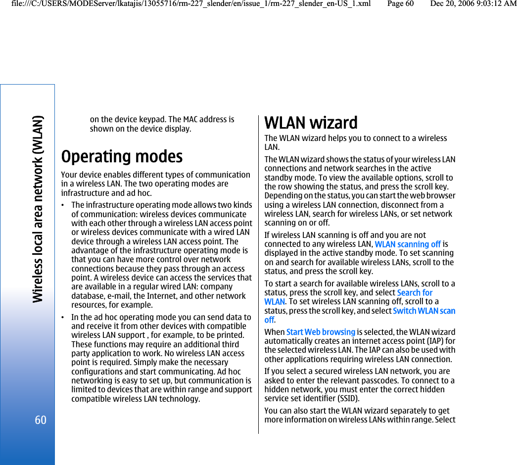 on the device keypad. The MAC address isshown on the device display.Operating modesYour device enables different types of communicationin a wireless LAN. The two operating modes areinfrastructure and ad hoc.•The infrastructure operating mode allows two kindsof communication: wireless devices communicatewith each other through a wireless LAN access pointor wireless devices communicate with a wired LANdevice through a wireless LAN access point. Theadvantage of the infrastructure operating mode isthat you can have more control over networkconnections because they pass through an accesspoint. A wireless device can access the services thatare available in a regular wired LAN: companydatabase, e-mail, the Internet, and other networkresources, for example.•In the ad hoc operating mode you can send data toand receive it from other devices with compatiblewireless LAN support , for example, to be printed.These functions may require an additional thirdparty application to work. No wireless LAN accesspoint is required. Simply make the necessaryconfigurations and start communicating. Ad hocnetworking is easy to set up, but communication islimited to devices that are within range and supportcompatible wireless LAN technology.WLAN wizardThe WLAN wizard helps you to connect to a wirelessLAN.The WLAN wizard shows the status of your wireless LANconnections and network searches in the activestandby mode. To view the available options, scroll tothe row showing the status, and press the scroll key.Depending on the status, you can start the web browserusing a wireless LAN connection, disconnect from awireless LAN, search for wireless LANs, or set networkscanning on or off.If wireless LAN scanning is off and you are notconnected to any wireless LAN, WLAN scanning off isdisplayed in the active standby mode. To set scanningon and search for available wireless LANs, scroll to thestatus, and press the scroll key.To start a search for available wireless LANs, scroll to astatus, press the scroll key, and select Search forWLAN. To set wireless LAN scanning off, scroll to astatus, press the scroll key, and select Switch WLAN scanoff.When Start Web browsing is selected, the WLAN wizardautomatically creates an internet access point (IAP) forthe selected wireless LAN. The IAP can also be used withother applications requiring wireless LAN connection.If you select a secured wireless LAN network, you areasked to enter the relevant passcodes. To connect to ahidden network, you must enter the correct hiddenservice set identifier (SSID).You can also start the WLAN wizard separately to getmore information on wireless LANs within range. Select60Wireless local area network (WLAN)file:///C:/USERS/MODEServer/lkatajis/13055716/rm-227_slender/en/issue_1/rm-227_slender_en-US_1.xml Page 60 Dec 20, 2006 9:03:12 AMfile:///C:/USERS/MODEServer/lkatajis/13055716/rm-227_slender/en/issue_1/rm-227_slender_en-US_1.xml Page 60 Dec 20, 2006 9:03:12 AM