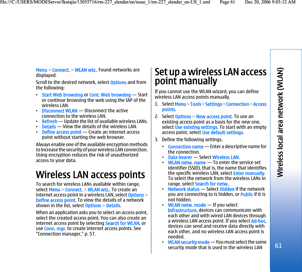 Menu &gt; Connect. &gt; WLAN wiz.. Found networks aredisplayed.Scroll to the desired network, select Options and fromthe following:•Start Web browsing or Cont. Web browsing — Startor continue browsing the web using the IAP of thewireless LAN.•Disconnect WLAN — Disconnect the activeconnection to the wireless LAN.•Refresh — Update the list of available wireless LANs.•Details — View the details of the wireless LAN.•Define access point — Create an internet accesspoint without starting the web browser.Always enable one of the available encryption methodsto increase the security of your wireless LAN connection.Using encryption reduces the risk of unauthorizedaccess to your data.Wireless LAN access pointsTo search for wireless LANs available within range,select Menu &gt; Connect. &gt; WLAN wiz.. To create aninternet access point in a wireless LAN, select Options &gt;Define access point. To view the details of a networkshown in the list, select Options &gt; Details.When an application asks you to select an access point,select the created access point. You can also create aninternet access point by selecting Search for WLAN, oruse Conn. mgr. to create internet access points. See&quot;Connection manager,&quot; p. 57.Set up a wireless LAN accesspoint manuallyIf you cannot use the WLAN wizard, you can definewireless LAN access points manually.1. Select Menu &gt; Tools &gt; Settings &gt; Connection &gt; Accesspoints.2. Select Options &gt; New access point. To use anexisting access point as a basis for the new one,select Use existing settings. To start with an emptyaccess point, select Use default settings.3. Define the following settings.•Connection name — Enter a descriptive name forthe connection.•Data bearer — Select Wireless LAN.•WLAN netw. name — To enter the service setidentifier (SSID), that is, the name that identifiesthe specific wireless LAN, select Enter manually.To select the network from the wireless LANs inrange, select Search for netw..•Network status — Select Hidden if the networkyou are connecting to is hidden, or Public if it isnot hidden.•WLAN netw. mode — If you selectInfrastructure, devices can communicate witheach other and with wired LAN devices througha wireless LAN access point. If you select Ad-hoc,devices can send and receive data directly witheach other, and no wireless LAN access point isneeded.•WLAN security mode — You must select the samesecurity mode that is used in the wireless LAN61Wireless local area network (WLAN)file:///C:/USERS/MODEServer/lkatajis/13055716/rm-227_slender/en/issue_1/rm-227_slender_en-US_1.xml Page 61 Dec 20, 2006 9:03:12 AMfile:///C:/USERS/MODEServer/lkatajis/13055716/rm-227_slender/en/issue_1/rm-227_slender_en-US_1.xml Page 61 Dec 20, 2006 9:03:12 AM