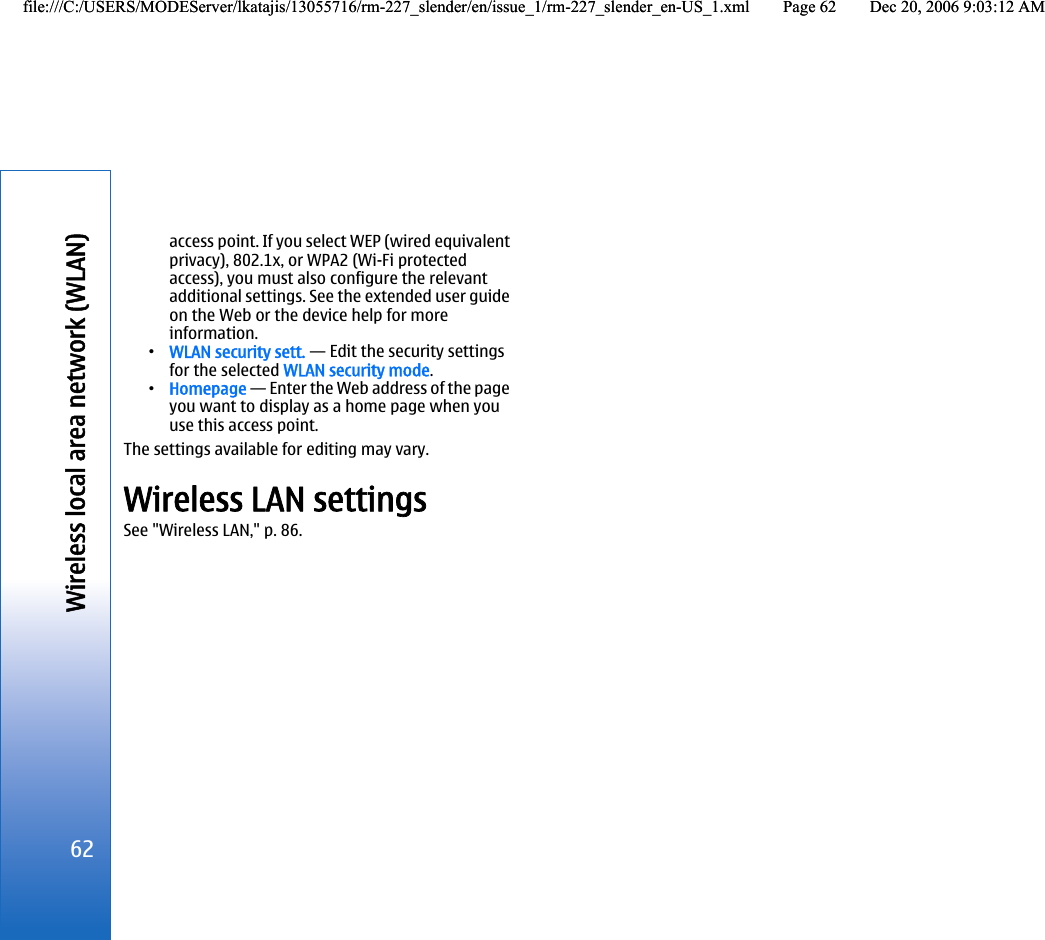 access point. If you select WEP (wired equivalentprivacy), 802.1x, or WPA2 (Wi-Fi protectedaccess), you must also configure the relevantadditional settings. See the extended user guideon the Web or the device help for moreinformation.•WLAN security sett. — Edit the security settingsfor the selected WLAN security mode.•Homepage — Enter the Web address of the pageyou want to display as a home page when youuse this access point.The settings available for editing may vary.Wireless LAN settingsSee &quot;Wireless LAN,&quot; p. 86.62Wireless local area network (WLAN)file:///C:/USERS/MODEServer/lkatajis/13055716/rm-227_slender/en/issue_1/rm-227_slender_en-US_1.xml Page 62 Dec 20, 2006 9:03:12 AMfile:///C:/USERS/MODEServer/lkatajis/13055716/rm-227_slender/en/issue_1/rm-227_slender_en-US_1.xml Page 62 Dec 20, 2006 9:03:12 AM