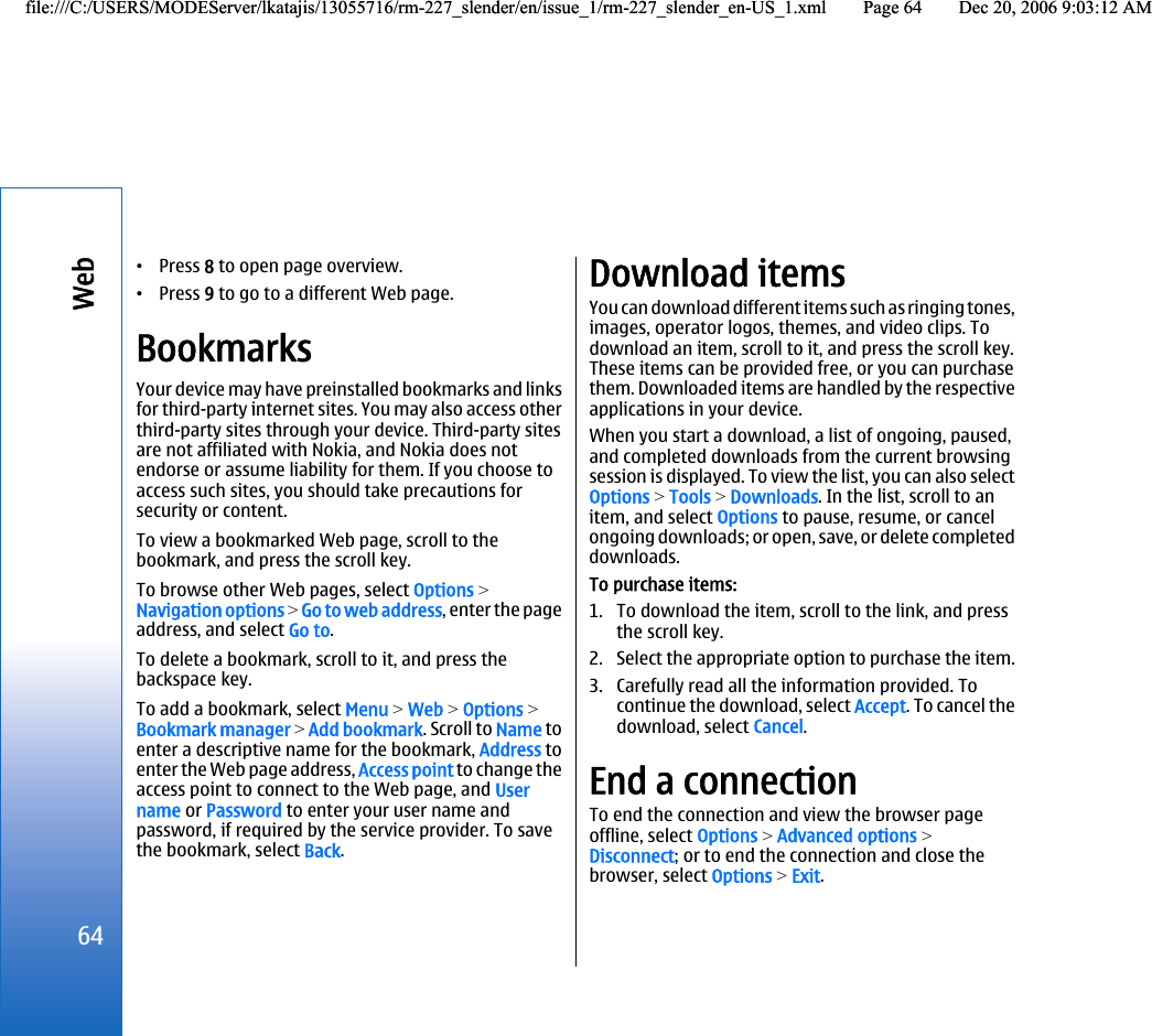 •Press 8 to open page overview.•Press 9 to go to a different Web page.BookmarksYour device may have preinstalled bookmarks and linksfor third-party internet sites. You may also access otherthird-party sites through your device. Third-party sitesare not affiliated with Nokia, and Nokia does notendorse or assume liability for them. If you choose toaccess such sites, you should take precautions forsecurity or content.To view a bookmarked Web page, scroll to thebookmark, and press the scroll key.To browse other Web pages, select Options &gt;Navigation options &gt; Go to web address, enter the pageaddress, and select Go to.To delete a bookmark, scroll to it, and press thebackspace key.To add a bookmark, select Menu &gt; Web &gt; Options &gt;Bookmark manager &gt; Add bookmark. Scroll to Name toenter a descriptive name for the bookmark, Address toenter the Web page address, Access point to change theaccess point to connect to the Web page, and Username or Password to enter your user name andpassword, if required by the service provider. To savethe bookmark, select Back.Download itemsYou can download different items such as ringing tones,images, operator logos, themes, and video clips. Todownload an item, scroll to it, and press the scroll key.These items can be provided free, or you can purchasethem. Downloaded items are handled by the respectiveapplications in your device.When you start a download, a list of ongoing, paused,and completed downloads from the current browsingsession is displayed. To view the list, you can also selectOptions &gt; Tools &gt; Downloads. In the list, scroll to anitem, and select Options to pause, resume, or cancelongoing downloads; or open, save, or delete completeddownloads.To purchase items:1. To download the item, scroll to the link, and pressthe scroll key.2. Select the appropriate option to purchase the item.3. Carefully read all the information provided. Tocontinue the download, select Accept. To cancel thedownload, select Cancel.End a connectionTo end the connection and view the browser pageoffline, select Options &gt; Advanced options &gt;Disconnect; or to end the connection and close thebrowser, select Options &gt; Exit.64Webfile:///C:/USERS/MODEServer/lkatajis/13055716/rm-227_slender/en/issue_1/rm-227_slender_en-US_1.xml Page 64 Dec 20, 2006 9:03:12 AMfile:///C:/USERS/MODEServer/lkatajis/13055716/rm-227_slender/en/issue_1/rm-227_slender_en-US_1.xml Page 64 Dec 20, 2006 9:03:12 AM