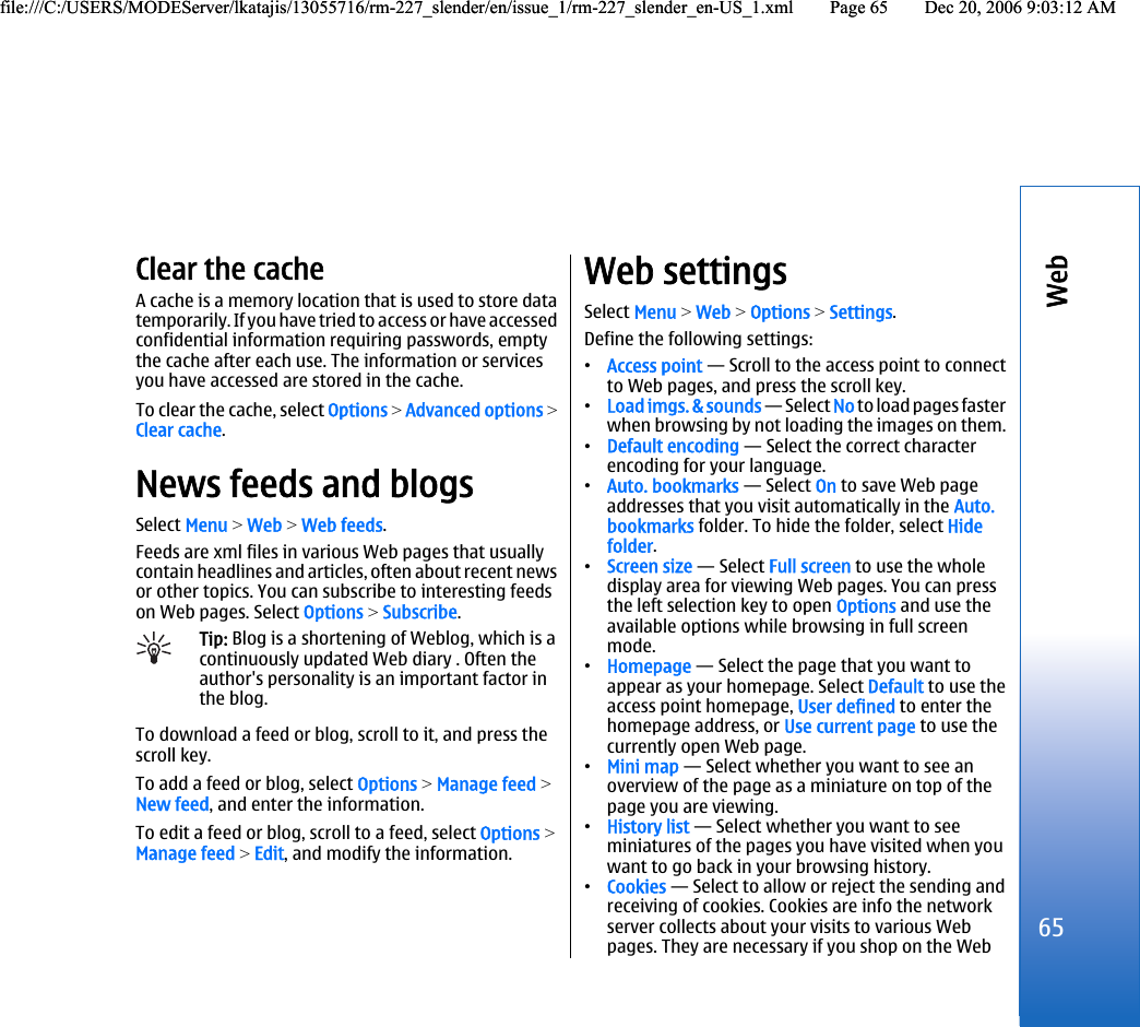 Clear the cacheA cache is a memory location that is used to store datatemporarily. If you have tried to acces s or ha ve accessedconfidential information requiring passwords, emptythe cache after each use. The information or servicesyou have accessed are stored in the cache.To clear the cache, select Options &gt; Advanced options &gt;Clear cache.News feeds and blogsSelect Menu &gt; Web &gt; Web feeds.Feeds are xml files in various Web pages that usuallycontain headlines and articles, often about recent newsor other topics. You can subscribe to interesting feedson Web pages. Select Options &gt; Subscribe.Tip: Blog is a shortening of Weblog, which is acontinuously updated Web diary . Often theauthor&apos;s personality is an important factor inthe blog.To download a feed or blog, scroll to it, and press thescroll key.To add a feed or blog, select Options &gt; Manage feed &gt;New feed, and enter the information.To edit a feed or blog, scroll to a feed, select Options &gt;Manage feed &gt; Edit, and modify the information.Web settingsSelect Menu &gt; Web &gt; Options &gt; Settings.Define the following settings:•Access point — Scroll to the access point to connectto Web pages, and press the scroll key.•Load imgs. &amp; sounds — Select No to load pages fasterwhen browsing by not loading the images on them.•Default encoding — Select the correct characterencoding for your language.•Auto. bookmarks — Select On to save Web pageaddresses that you visit automatically in the Auto.bookmarks folder. To hide the folder, select Hidefolder.•Screen size — Select Full screen to use the wholedisplay area for viewing Web pages. You can pressthe left selection key to open Options and use theavailable options while browsing in full screenmode.•Homepage — Select the page that you want toappear as your homepage. Select Default to use theaccess point homepage, User defined to enter thehomepage address, or Use current page to use thecurrently open Web page.•Mini map — Select whether you want to see anoverview of the page as a miniature on top of thepage you are viewing.•History list — Select whether you want to seeminiatures of the pages you have visited when youwant to go back in your browsing history.•Cookies — Select to allow or reject the sending andreceiving of cookies. Cookies are info the networkserver collects about your visits to various Webpages. They are necessary if you shop on the Web65Webfile:///C:/USERS/MODEServer/lkatajis/13055716/rm-227_slender/en/issue_1/rm-227_slender_en-US_1.xml Page 65 Dec 20, 2006 9:03:12 AMfile:///C:/USERS/MODEServer/lkatajis/13055716/rm-227_slender/en/issue_1/rm-227_slender_en-US_1.xml Page 65 Dec 20, 2006 9:03:12 AM