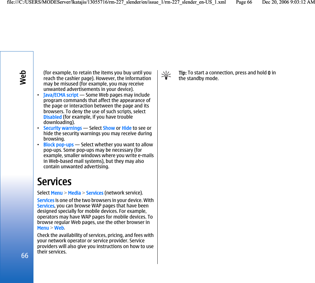 (for example, to retain the items you buy until youreach the cashier page). However, the informationmay be misused (for example, you may receiveunwanted advertisements in your device).•Java/ECMA script — Some Web pages may includeprogram commands that affect the appearance ofthe page or interaction between the page and itsbrowsers. To deny the use of such scripts, selectDisabled (for example, if you have troubledownloading).•Security warnings — Select Show or Hide to see orhide the security warnings you may receive duringbrowsing.•Block pop-ups — Select whether you want to allowpop-ups. Some pop-ups may be necessary (forexample, smaller windows where you write e-mailsin Web-based mail systems), but they may alsocontain unwanted advertising.ServicesSelect Menu &gt; Media &gt; Services (network service).Services is one of the two browsers in your device. WithServices, you can browse WAP pages that have beendesigned specially for mobile devices. For example,operators may have WAP pages for mobile devices. Tobrowse regular Web pages, use the other browser inMenu &gt; Web.Check the availability of services, pricing, and fees withyour network operator or service provider. Serviceproviders will also give you instructions on how to usetheir services.Tip: To start a connection, press and hold 0 inthe standby mode.66Webfile:///C:/USERS/MODEServer/lkatajis/13055716/rm-227_slender/en/issue_1/rm-227_slender_en-US_1.xml Page 66 Dec 20, 2006 9:03:12 AMfile:///C:/USERS/MODEServer/lkatajis/13055716/rm-227_slender/en/issue_1/rm-227_slender_en-US_1.xml Page 66 Dec 20, 2006 9:03:12 AM