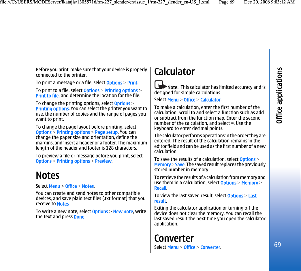 Before you print, make sure that your device is properlyconnected to the printer.To print a message or a file, select Options &gt; Print.To print to a file, select Options &gt; Printing options &gt;Print to file, and determine the location for the file.To change the printing options, select Options &gt;Printing options. You can select the printer you want touse, the number of copies and the range of pages youwant to print.To change the page layout before printing, selectOptions &gt; Printing options &gt; Page setup. You canchange the paper size and orientation, define themargins, and insert a header or a footer. The maximumlength of the header and footer is 128 characters.To preview a file or message before you print, selectOptions &gt; Printing options &gt; Preview.NotesSelect Menu &gt; Office &gt; Notes.You can create and send notes to other compatibledevices, and save plain text files (.txt format) that youreceive to Notes.To write a new note, select Options &gt; New note, writethe text and press Done.CalculatorNote:  This calculator has limited accuracy and isdesigned for simple calculations.Select Menu &gt; Office &gt; Calculator.To make a calculation, enter the first number of thecalculation. Scroll to and select a function such as addor subtract from the function map. Enter the secondnumber of the calculation, and select =. Use thekeyboard to enter decimal points.The calculator performs operations in the order they areentered. The result of the calculation remains in theeditor field and can be used as the first number of a newcalculation.To save the results of a calculation, select Options &gt;Memory &gt; Save. The saved result replaces the previouslystored number in memory.To retrieve the results of a calculation from memory anduse them in a calculation, select Options &gt; Memory &gt;Recall.To view the last saved result, select Options &gt; Lastresult.Exiting the calculator application or turning off thedevice does not clear the memory. You can recall thelast saved result the next time you open the calculatorapplication.ConverterSelect Menu &gt; Office &gt; Converter.69Office applicationsfile:///C:/USERS/MODEServer/lkatajis/13055716/rm-227_slender/en/issue_1/rm-227_slender_en-US_1.xml Page 69 Dec 20, 2006 9:03:12 AMfile:///C:/USERS/MODEServer/lkatajis/13055716/rm-227_slender/en/issue_1/rm-227_slender_en-US_1.xml Page 69 Dec 20, 2006 9:03:12 AM