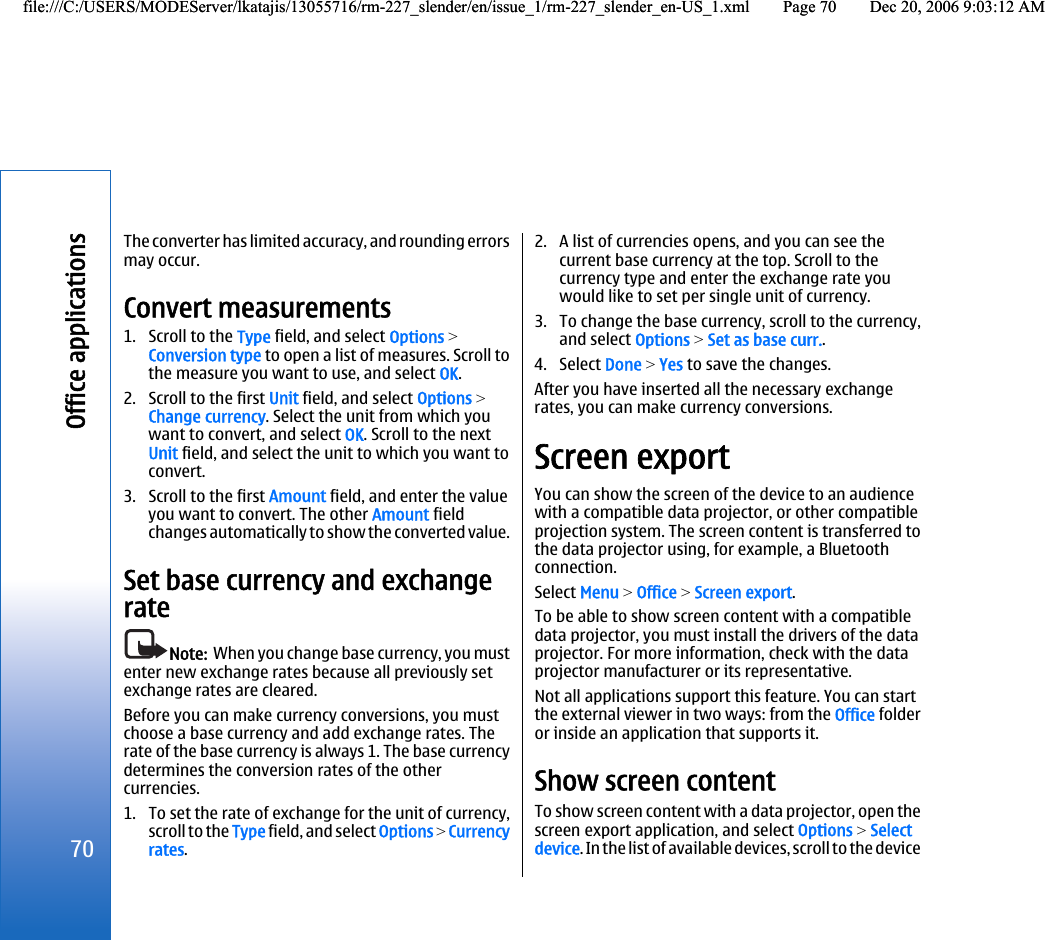 The converter has limited accuracy, and rounding errorsmay occur.Convert measurements1. Scroll to the Type field, and select Options &gt;Conversion type to open a list of measures. Scroll tothe measure you want to use, and select OK.2. Scroll to the first Unit field, and select Options &gt;Change currency. Select the unit from which youwant to convert, and select OK. Scroll to the nextUnit field, and select the unit to which you want toconvert.3. Scroll to the first Amount field, and enter the valueyou want to convert. The other Amount fieldchanges automatically to show the converted value.Set base currency and exchangerateNote:  When you change base currency, you mustenter new exchange rates because all previously setexchange rates are cleared.Before you can make currency conversions, you mustchoose a base currency and add exchange rates. Therate of the base currency is always 1. The base currencydetermines the conversion rates of the othercurrencies.1. To set the rate of exchange for the unit of currency,scroll to the Type field, and select Options &gt; Currencyrates.2. A list of currencies opens, and you can see thecurrent base currency at the top. Scroll to thecurrency type and enter the exchange rate youwould like to set per single unit of currency.3. To change the base currency, scroll to the currency,and select Options &gt; Set as base curr..4. Select Done &gt; Yes to save the changes.After you have inserted all the necessary exchangerates, you can make currency conversions.Screen exportYou can show the screen of the device to an audiencewith a compatible data projector, or other compatibleprojection system. The screen content is transferred tothe data projector using, for example, a Bluetoothconnection.Select Menu &gt; Office &gt; Screen export.To be able to show screen content with a compatibledata projector, you must install the drivers of the dataprojector. For more information, check with the dataprojector manufacturer or its representative.Not all applications support this feature. You can startthe external viewer in two ways: from the Office folderor inside an application that supports it.Show screen contentTo show screen content with a data projector, open thescreen export application, and select Options &gt; Selectdevice. In the list of available devices, scroll to the device70Office applicationsfile:///C:/USERS/MODEServer/lkatajis/13055716/rm-227_slender/en/issue_1/rm-227_slender_en-US_1.xml Page 70 Dec 20, 2006 9:03:12 AMfile:///C:/USERS/MODEServer/lkatajis/13055716/rm-227_slender/en/issue_1/rm-227_slender_en-US_1.xml Page 70 Dec 20, 2006 9:03:12 AM