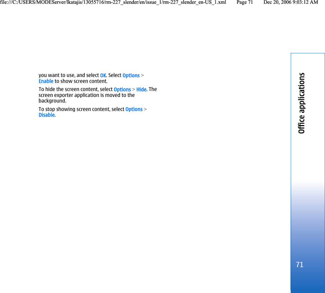 you want to use, and select OK. Select Options &gt;Enable to show screen content.To hide the screen content, select Options &gt; Hide. Thescreen exporter application is moved to thebackground.To stop showing screen content, select Options &gt;Disable.71Office applicationsfile:///C:/USERS/MODEServer/lkatajis/13055716/rm-227_slender/en/issue_1/rm-227_slender_en-US_1.xml Page 71 Dec 20, 2006 9:03:12 AMfile:///C:/USERS/MODEServer/lkatajis/13055716/rm-227_slender/en/issue_1/rm-227_slender_en-US_1.xml Page 71 Dec 20, 2006 9:03:12 AM