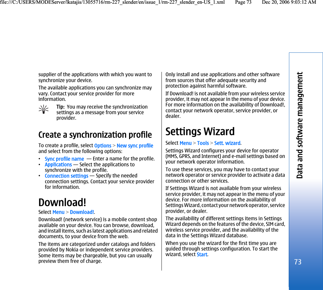 supplier of the applications with which you want tosynchronize your device.The available applications you can synchronize mayvary. Contact your service provider for moreinformation.Tip:  You may receive the synchronizationsettings as a message from your serviceprovider.Create a synchronization profileTo create a profile, select Options &gt; New sync profileand select from the following options:•Sync profile name  — Enter a name for the profile.•Applications — Select the applications tosynchronize with the profile.•Connection settings — Specify the neededconnection settings. Contact your service providerfor information.Download!Select Menu &gt; Download!.Download! (network service) is a mobile content shopavailable on your device. You can browse, download,and install items, such as latest applications and relateddocuments, to your device from the web.The items are categorized under catalogs and foldersprovided by Nokia or independent service providers.Some items may be chargeable, but you can usuallypreview them free of charge.Only install and use applications and other softwarefrom sources that offer adequate security andprotection against harmful software.If Download! is not available from your wireless serviceprovider, it may not appear in the menu of your device.For more information on the availability of Download!,contact your network operator, service provider, ordealer.Settings WizardSelect Menu &gt; Tools &gt; Sett. wizard.Settings Wizard configures your device for operator(MMS, GPRS, and Internet) and e-mail settings based onyour network operator information.To use these services, you may have to contact yournetwork operator or service provider to activate a dataconnection or other services.If Settings Wizard is not available from your wirelessservice provider, it may not appear in the menu of yourdevice. For more information on the availability ofSettings Wizard, contact your network operator, serviceprovider, or dealer.The availability of different settings items in SettingsWizard depends on the features of the device, SIM card,wireless service provider, and the availability of thedata in the Settings Wizard database.When you use the wizard for the first time you areguided through settings configuration. To start thewizard, select Start.73Data and software managementfile:///C:/USERS/MODEServer/lkatajis/13055716/rm-227_slender/en/issue_1/rm-227_slender_en-US_1.xml Page 73 Dec 20, 2006 9:03:12 AMfile:///C:/USERS/MODEServer/lkatajis/13055716/rm-227_slender/en/issue_1/rm-227_slender_en-US_1.xml Page 73 Dec 20, 2006 9:03:12 AM