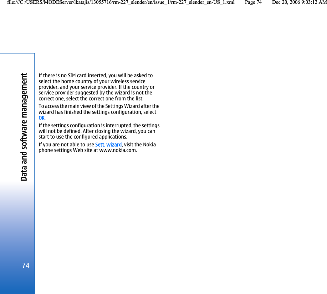 If there is no SIM card inserted, you will be asked toselect the home country of your wireless serviceprovider, and your service provider. If the country orservice provider suggested by the wizard is not thecorrect one, select the correct one from the list.To access the main view of the Settings Wizard after thewizard has finished the settings configuration, selectOK.If the settings configuration is interrupted, the settingswill not be defined. After closing the wizard, you canstart to use the configured applications.If you are not able to use Sett. wizard, visit the Nokiaphone settings Web site at www.nokia.com.74Data and software managementfile:///C:/USERS/MODEServer/lkatajis/13055716/rm-227_slender/en/issue_1/rm-227_slender_en-US_1.xml Page 74 Dec 20, 2006 9:03:12 AMfile:///C:/USERS/MODEServer/lkatajis/13055716/rm-227_slender/en/issue_1/rm-227_slender_en-US_1.xml Page 74 Dec 20, 2006 9:03:12 AM